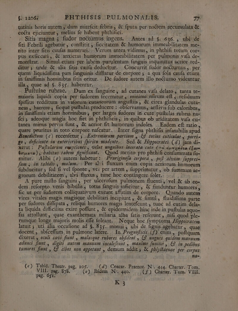 tutinis horis autem ; dum mitefcit febris ; &amp; fputa per noctem accumulata &amp; coca ejiciuntur, melius fe habent phthifici. - ADS Haus UMS Sitis magna ; fudor noctürnus ingens. Antea ad $. 636. , ubi de fiti Febrili agebatür , conftitit, ficcitatem. &amp; humorum immeabilitatem me- rito inter fitis caufas numerari... Verum antea. vidimus , in. phthifi totum cor- pus exíiccari, &amp; anxietas humorum immeabilitatem per pulmonis vafa de- monftrat.:: Simul etiam per. labem ;purulentam fanguis inquinatus acrior. red- ditur ; unde..&amp; alia fitis; caufa: deducitur... Concurrit fudor nocturnus , , per uem liquidiffima pars fanguinis diflatur de corpore ;. a qua fola caufa etiam ii faniffimis hominibus fitis oritur. «De fudore autem illo noCturno videantur ila, quae ad $. 835. habentur... .... , Lm Puitulae rubrae. ^ Dum ex fanguine , ad cutanea vafa delato , tanta te- nuioris liquidi copia per'fudorem fecernitur ,' minime mirum: eft j refiduuny fpiffius redditum in vaforum:cutaneorum anguítiis, &amp; circa glandulas.cuta- neas ,- haerere ficque puftulas producere : obíervamus;:aeftivis fub caloribus, in faniffimis etiam hominibus; ;per largos fudores in. cute püftulas rubras na- Íci; adeoque magis: hoc fiet in phthiftcis,. in-quibus ob ariditatem vafa cu- tanea minus pervia funt ; &amp; acrior fit humorum indoles. | Eadem eft ratio , quare pruritus in toto corpore náfcatur.. luter figna phthifis infanabilis apud JBenedittum: (c) vecenfetur 5 | Extremarum partium 4-9. totius euticulae y. porri- go, deficiente. in exterioribus fpiritu madente,.. Sed. &amp; Hippocrates (d) jam di- xerat: Puflularum emuptioués , velut unguibus lacerata cute (d dp o dem dEavo. Óisnaxa) y babitus tabem fignificant. . Quod merito pro phthifi confummata fu- mitur. Alibi (e) autem habetur: Prwrigimofa corpora , poft alvum: fappres- fam, im tabidis , malum. Per aki fluxum enim: copia acriorum. hümorum fubducitur ; fed fi vel fponte vei per artem , fupprimatur , ob fummam ae-- grorum. debilitatem , alvi fluxus, tunc hoc contingere folet.: | 50 507 A pure miíto fanguini, per ulcerofum pulmonem fluenti ,! vel: &amp; àb eo- dem .reforpto venis bibülis; totus fanguis 1nficitur, &amp; funduntur humores » fic ut per fudorem colliquativum exeant affatim de corpore. Quando autem vires vitales magis magisque debilitari incipiunt , &amp; íimul, fluidiflima parte per fudores. diffipata ; reliqui humores. magis lentefcunt , tunc ad cutim dela- ta liquida difficilius exire poffunt , &amp; epidermidem. hinc inde in puftulas aquo- fas attollunt , quae exanthemata miliria alba fatis referunt , ;nifi quod ple- rumque longe majoris molis effe foleant. Neque hoc fymptonma Zippocratenm latuit; uti alia occafione ad $. 835. monui , ubi de fignis.agebatur , quae docent ,. abíceffum, in pulmone latere. ... In. Prorsoflicis. (f) enim , poftquam dixerat , oculi cavi: fiunt. , 12alasque rubores. obfident , 9. ungues. quidem manuum adunci fiumt , digiti autem mauuum iucalefcunt , maxime [uita , C2. in pedibus Luores fiumt , C2 cibos uon appetunt , demum addit ; &amp; pbly&amp;laemae per. corpus Ja j (c) Tabid. Thestr. pag, 105. (4) Coacar. Praenot. N*. 444. Charter. Tom. VIII. pag. 878. (e). Ibidem N^. 440. .., (f) Charter. 'Fom. VIII. pag. óg1. M ARX