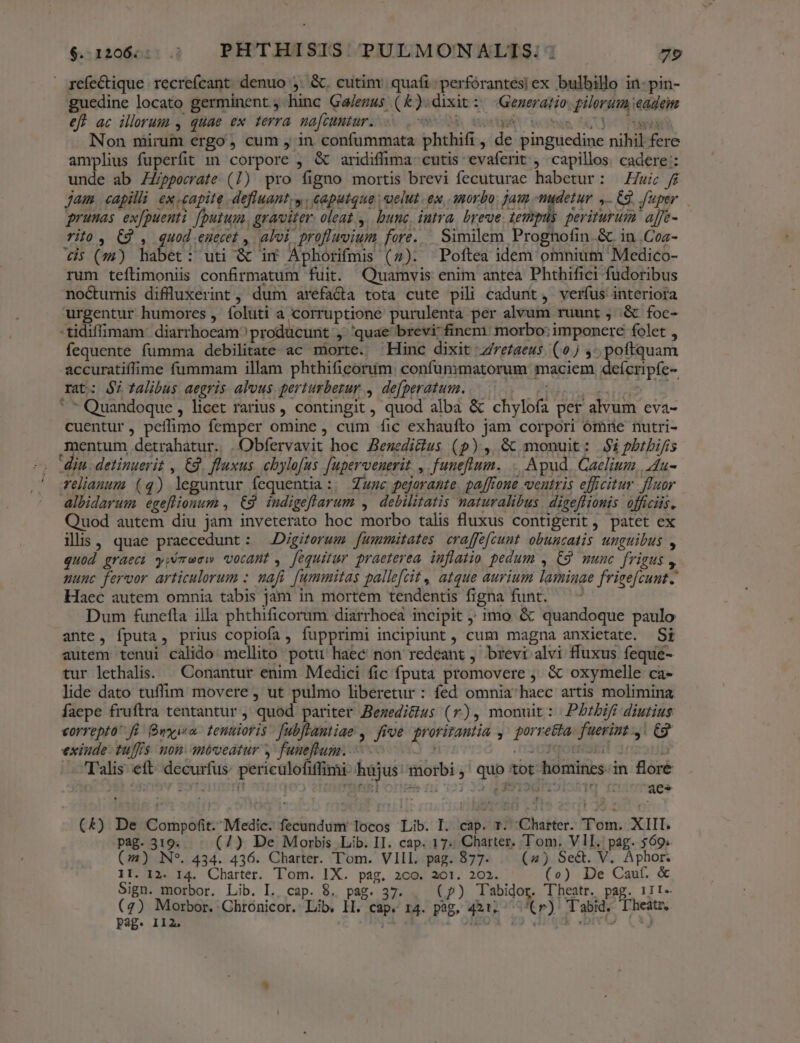 refectique recrefcant denuo ,. &amp;. cutim: quafi perforantes| ex bulbillo in- pin- guedine locato germinent ; hinc Ga/ezus (&amp;).dixit :/ Generatio. gilorum eadem eft ac illorum , quae ex terra nafcuntur. ORA, Soxtiuo woms GU C71 0d Non mirum ergo, cum , in confummata phthifi , de pinguedine nihil fere amplius fuperfit 1n corpore , &amp; aridiffima- cutis evaferit , capillos. cadere: unde ab ZZppecrate (1) pro figno mortis brevi fecuturae habetur: — Zu f$ jam capilli ex.capite defluant,y caputque uelut ex, .amorbo. jam -mudetur 4. 9. fuper prunas ex[puenti [putum, graviter. oleat ,. bunc, iutra. breue lempus periturum. affe- rilo , C9 , quod .enecet , alvi profluvium fore. Similem Prognofin &amp;. in .Coz- €i; (s) habet: uti &amp; im Aphorifmis (7). Poftea idem omnium Medico- rum teftimoniis confirmatum fuit. Quamvis enim antea Phthifici fudoribus nocturnis diffluxerint, dum arefaéta tota cute pili cadunt, verfus interiora urgentur humores , íoluti a corruptione purulenta per alvum ruunt ; .&amp; foc- -tidiffimam. diarrhoeam^ producunt , quae brevi finem: morbo: imponere folet , fequente fumma debilitate ac morte. Hinc dixit Zretaeus (0j ,- poftquam accuratiffime fummam illam phthificorum. confummatorum maciem deícripfe- rat: $7 talibus aegris alvus perturbezur , defperatum. 6 E *  Quandoque , licet rarius , contingit, quod alba &amp; chylofa per alvum eva- cuentur, peíflimo femper omine, cum fic exhaufto jam corpori omne nutri- mentum detrahatur. | Obfervavit hoc Benedi&amp;ius (p) , &amp; monuit: $ipbtbijis - Min. detinuerit , €, fluxus. chylofus. [upervenerit , funeftum. . Apud. Caelium, Au- ' eliauusm (4) leguntur fequentia:. Zuwc pejorante. paffrone veutris efficitur fluor albidarum egeflionum , €. indigeflarum , debilitatis naturalibus | digeffionis officiis. Quod autem diu jam inveterato hoc morbo talis fluxus contigerit , patet ex ils, quae praecedunt : .Digiterum fummitates craffefcunt. obunzatis. unguibus , quod graeci yyémuew vocant , fequitur praeterea. inflatio pedum , C9 munc frigus , uunc fervor articulorum : nafi [ummitas pallefcit, atque aurium laminae frieefcunt. Haec autem omnia tabis jam in mortem tendentis figna funt. Dum funefta illa phthificorum diarrhoea incipit 1mo &amp; quandoque paulo ante, fputa, prius copiofa, fupprimi incipiunt , cum magna anxietate. Si autem tenui calido mellito potu haec non redeant , brevi alvi fluxus feque- tur lethalis. — Conantur enim Medici fic fputa promovere ,. &amp; oxymelle ca- lide dato tuffim movere , ut pulmo liberetur : fed omnia haec artis molimina faepe fruftra tentantur ; quod pariter Bewedi&amp;us (r), monuit: Pbtbifi diutius correpto fü. Bwyi«o- tenuioris - fubflantiae ,. frve. proritantia ,' porre&amp;ta. fueriut 4! C9 exiude- tuffis non. móéveáatur y funeflum..— ) 3 S20 qOBINSELC Talis eft decurfus: pericülofiffimi-hüjus:' morbi, quo tot homines.in flore S onov Eyroirostt sre] orit ni 723 22 dS droit aes (£4) De Compofit. Medic. fecundum locos Lib. I. cap. r. Charter. Tom. XIII. pag. 319. (4) De Morbis Lib. II. cap. 17. Charter. Tom. VII. pag. 569. (4) N*. 434. 436. Charter. Tom. VIII. pag. 877. | (2) Sect. V. Aphor. II. I2. I4. Charter. Tom. IX. pag. 2co. 201. 202. (vo) De Caut. &amp; Sign. morbor. Lib. I. cap. 8. pag. 37. (p) Tabidor. Theatr. pag. 111- (2) Morbor. Chronicor. Lib. ll. cap. 14. pag. 421, ^'(r) 'abid. D'heatr,