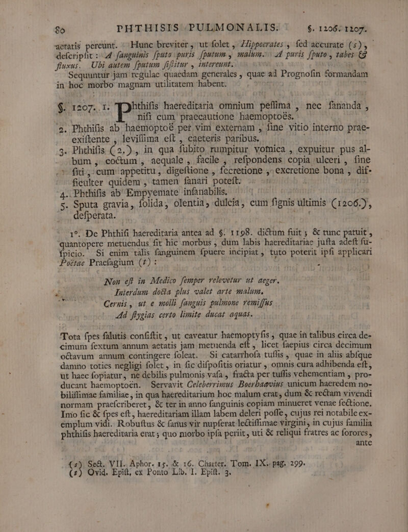 go PHTHISIS.PULMONALIS. $1206: t297. aetatis pereunt. ^; Hunc breviter, ut folet ,- ZZippozrates , fed accurate (5), defcripht : 44 fanguinis [puto puris J[putum y malum. 4d. puris [puto , tabes Cg fluxus... Ubi autem. [putum fifitur , intereunt. x er * . Sequuntur jam regulae quaedam: generales , quae ad Prognofin formandam in hoc morbo magnam utilitatem habent. *?roion | : 1 nifi cum praecautione haemoptoés. | 2. Phthifis ab. haemoptoé per vim externam , fine vitio intero prae- exiftente , leviffima eít , caeteris paribus. . dao) 3. Phthifis ( 2.) , in qua fubito rumpitur vomica , expuitur pus al- bum , cocum , aequale , facile , refpondens copia ulceri , fine .7- fiti; cum appetitu, digeftione , fecretione ^ excretione bona , dif- ficulter quidem , tamen fanari poteft. i | : 4. Phthifis ab Empyemate infanabilis. rrt | s. Sputa gravia, folida, olentia, dulcia, eum fignis ultimis (1206.), . defperata. | i $. 1207..1. q)hthifis haereditaria omnium peflimà , nec fananda, 1^. De Phthifi haereditaria antea ad $. 1198. dictum fuit ; &amp; tunc patuit , quantopere metuendus fit hic morbus , dum labis haereditariae jufta adeft fu- fpicio. Si enim talis fanguinem fpuere incipiat tuto poterit ipfi applicari Potae Pracfagium (7) : POUR s Nou efl in Medico femper relevetur ut aeger. ab, luierdum. dota plus. valet arte malum, 3 Ceruis, ut e molli fanguis pulmone remiffus Add flygias certo. limite ducat aquas. Tota fpes falutis confiftit ; ut caveatur haemoptyfis ; quae in talibus circa de- cimum fextum annum aetatis jam metuenda eft, licet faepius circa decimum o&amp;avum annum contingere foleat. Si catarrhofa tuflis ,' quae in aliis abfque damno toties negligi folet , in fic difpofitis oriatur ,' omnis cura adhibenda eft, ut haec fopiatur, ne debilis pulmonis vafa , fracta per tuffis vehementiam , pro- ducant haemoptoen. Servavit Celeberrimus .Boerbaavius unicum haeredem no- biliflimae familiae , in qua haereditarium hoc malum erat, dum &amp; rectam vivendi normam praefcriberet, &amp; ter in anno fanguinis copiam minueret venae fectione. Imo fic &amp; fpes eft, haereditariam illam labem deleri poffe , cujus rei notabile ex- emplum vidi. Robuftus &amp; fanus vir nupferat le&amp;tiffimae virgini, in cujus familia phthifis haereditaria erat ; quo morbo ipfa periit, uti &amp; reliqui fratres ac forores, | ante (s). Se&amp;. VIL. Aphor. 1g. &amp; 16. Charter. Tom. IX. pag. 299.