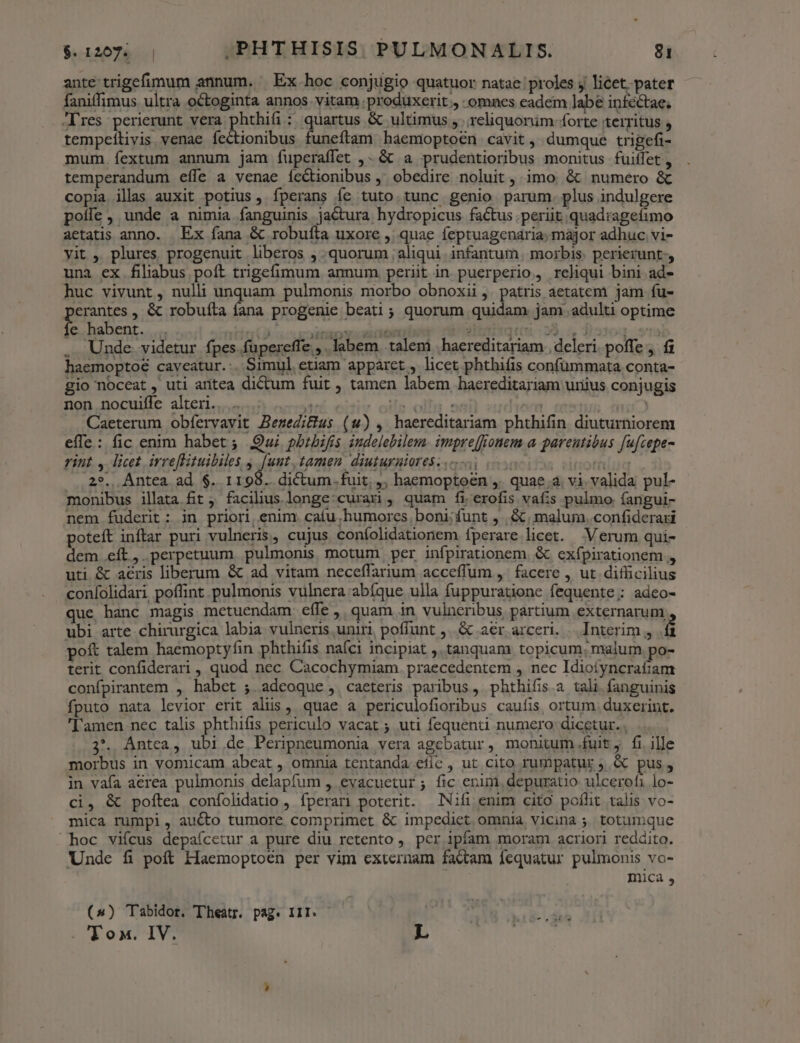 ante trigefimum annum. Ex hoc conjugio quatuor natae proles y licet..pater faniffimus ultra octoginta annos. vitam produxerit omnes eadem labe inféctae; -lres perierunt vera phohin : quartus &amp; ultimus ,.. reliquorüm- forte territus  tempeílivis venae fectionibus funeftam haemoptoen cavit , dumque trigefi- mum. íextum annum jam fuperaffet ,- &amp;&amp; a prudentioribus monitus fuiffet , temperandum effe a venae ícCtionibus ,' obedire noluit , imo &amp; numero &amp; copia illas auxit potius, íperans íe tuto tunc genio parum. plus indulgere poíle , unde a nimia fanguinis jactura hydropicus factus periit quadragefimo aetatis anno. Ex fana &amp; robuíta uxore ,; quae feptuagenaria; major adhuc vi- yit ,. plures, progenuit liberos ; quorum ; aliqui. infantum | morbis. perierunt, una ex filiabus poft trigefimum annum perit in puerperio, reliqui bini ad- huc vivunt, nulli unquam pulmonis morbo obnoxii ,. patris aetatem jam fu- erantes , &amp; robuíta íana progenie beati; quorum quidam jam adulti optime fe habent. .. dct pakehut tnde Sh dibiitqiu 23.4 faroq- ra . Unde videtur fpes. fupereffe.,. labem talem |haereditariam | deleri poffe j. fi haemoptoé caveatur.:. Simul etiam appáret, licet phthifis confümmata conta- gio noceat , uti antea dictum fuit , tamen labem haereditariam uriius conjugis non nocuifle alteri... ip T4 oit ind reel Caeterum obfervavit Bemedi&amp;]us (uw), haereditariam phthifin diuturniorem effe: fic enim habet ; Qui pbibifis iudelebilem. impre[ffonem a. parentibus fufcepe- rint 4 licet irreflituibiles , [uut, tamen diuturuioresz.- i s rid 2*.. Antea ad $. 1198. dictum. fuit; ,, haemoptoen ,. quae.a. vi. valida pul- monibus illata.fit ; facilius. longe:curaxi , quam fi erofis vafis pulmo fangui- nem fuderit: in priori, enim. cafu humores boni: funt , . &amp;. malum. confiderari poteft inftar puri vulneris, cujus coníolidationem fperare licet. Verum qui- dem eft, perpetuum pulmonis motum per infpirationem. &amp; exfpirationem »5 uti &amp; aeris liberum &amp; ad vitam neceflarium acceffum ,' facere , ut. difficilius coníolidari poffint pulmonis vulnera abíque ulla fuppuratione fequente; adeo- que hanc magis metuendam effe ,, quam in vulneribus partium externarum ubi arte chirurgica labia vulneris uniri, poffunt ,..&amp; aer arceri. Interim  ki pof talem haemoptyfin phthifis nafci incipiat ,. tanquam topicum. malum po- terit confiderari , quod nec Cacochymiam. praecedentem , nec Idioífyncraíiam confpirantem , habet ; adeoque ,. caeteris paribus, phthifis.a tali. fanguinis fputo nata levior erit alus, quae à periculofioribus caufis, ortum duxerint. 'amen nec talis phthifis periculo vacat ; uti fequenti numero; dicetur. , | 2*. Antca, ubi de Péripneumonia vera agebatur, monitum .fuit, fi ille morbus in vomicam abeat , omnia tentanda efic , ut cito rumpatur ; &amp; pus, in vafa aerea pulmonis delapfum , evacuetur ; fic enim, depuratio ulcerofi lo- ci, &amp; poftea confolidatio , fperari poterit. | INifi enim cito poílit talis vo- mica rumpi, aucto tumore comprimet &amp; impediet omnia vicina ;. totumque hoc viícus depaícetur a pure diu retento ,. per ipfam moram acriori reddito. Unde fi poft Haemoptoen per vim externam factam fequatur pulmonis vo- mica , (^) Tabidor. Theatr. pag. III. . Ton. IV. L
