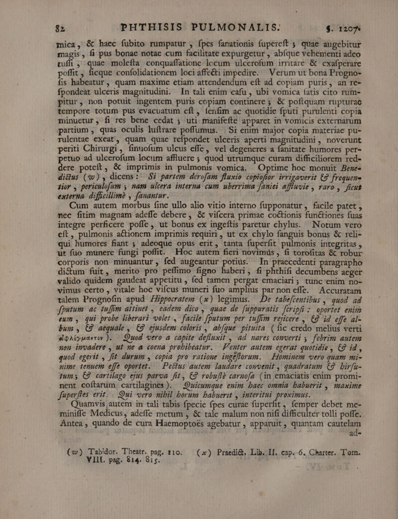 mica, &amp; haec fubito rumpatur , fpes fanationis fupereft 5. quae augebitur magis, fi pus bonae notae cum facilitate expurgetür , abíque vehementi adeo tufi , quae molefta conquaffatione lccum ulcerofum irritare &amp; | exafperare poffit, ficque confolidationem loci affe&amp;i impedire. Verum ut bona Progno- ífis habeatur, quam maxime etiam attendendum eít ad copiam puris, an re- fpondeat ulceris magnitudini. In tali enim cafu , ubi vomica íatis cito rum- pitur, non potuit ingentem puris copiam continere ; &amp; poflquam rupturae tempore totum pus evacuatum eft, íenfim ac quotidie fputi purulenti copia minuetur, fi res bene cedat ; uti manifefte apparet in vomicis externarum partium , quas oculis luftrare poffumus. | 'Si enim major copia materiae pu- rulentae exeat, quam quae refpondet ulceris aperti magnitudini , noverunt periti Chirurgi, finuofum ulcus effe, vel degeneres a fanitate humores per- petuo ad ulcerofum locum affiuere ; quod utrumque curam difficiliorem red- dere poteft, &amp; imprimis in pulmonis vomica. Optime hoc monuit Beze- di&amp;lus (40) , dicens: $i partem derofam fluxio copiofrr irrigaverit €9 frequene Hor , periculofum y nam ulcera. interna cum uberrima [aniei affuvie , raro ,' ficut externa. difficillime , fanantur. Cum autem morbus fine ullo alio vitio interno fupponatur, facile patet , nec fitim magnam adeffe debere ,. &amp; vifcera primae coctionis functiones fuas integre perficere poffe, ut bonus ex ingeftis paretur chylus. Notum vero eft, pulmonis actionem imprimis requiri, ut ex chylo fanguis bonus &amp; reli- qui humores fiant ; adeoque opus erit, tanta fuperfit pulmonis integritas , ut fuo munere fungi poffit. EHoc autem fieri novimus , fi torofitas &amp; robur corporis non minuantur, fed augeantur potius. Tn praecedenti paragrapho di&amp;um fuit, merito pro peffimo figno haberi, fi phthifi decumbens acger valido quidem gaudeat appetitu , fed tamen pergat emaciari ; tunc enim no- vimus certo , vitale hoc viícus muneri fuo amplius par non effe. Accuratam talem Prognofin apud ZZpperratem (x) legimus. —.De rabefcentibus , quod ad fputum ac zuffim attinet , eadem dico y, quae de [uppuratis fcripfi : oportet emi eum , qui probe liberari volet ,' facile fputum per tuffim rejicere ,. €9 id effe al- bum , C9 aequale ,. C9. ejusdem coloris , abfque pituita ( fic credo melius verti eQAtuaviov ). — Quod vero a capite defluxit , ad nares comverti y. febrim auteus non invadere , ut ue a coena probibeatur. | enter autem egerat quotidie , € id , quod egerit , fit. durum , copia pro ratione ingeflorum. — Hominem «vero quam mi- nime tenuem effe oportet. — Pectus autem laudare convenit ,' quadratum €9. birfa- Ium; C9 cartilago ejus parva fit, C9 robufià carnofa (in emaciatis enim promi- nent coftarim cartilagines ). — Quicumque enim baec omnia babuerit ,, maxime fuperfles erit. . Oui vero nibil borum babuerit , interitui proximus. Quamvis; autem in tali tabis fpecie fpes curae fuperfit , femper debet me- miniffe Medicus, adeffe metum , &amp; tale malum non nifi difficulter tolli poffe. Ántea, quando de cura Haemoptoés agebatur , apparuit, quantam cautelam dau. ad- (w) Tabidor. T'heatr. pag. 110. — (x) Praedi&amp;, Lib. I[. cap. 6. Charter. T'om. VYIll. pag. 814. 815.