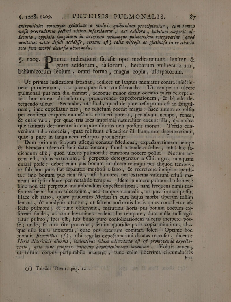 extremitates eorumque | gelatinae a medicis. quibusdam praecipiantur ,. cum tamen vafa protrudentia pe&amp;lori vicina. infarciantur , aut exilia , babitum corporis al- luentia , oppilata fanguinem in arteriam venamque pulmonalem. velegaverint. (quod multoties vitae defidi accidiffe , certum eft) talia vifcofa ac glutinofa in re cibaria toto fere qmorbi decurfu abdicanda. j grate acidorum , falforum , herbarum vulnerariarum , $. 1209. ES. indicationt fatisfit. ope medicaminum leniter &amp; balfamicorum lenium ; omni forma , magna copia, ufürpatorum. - Ut primae indicationi fatisfiat, fcilicet ut fanguis muniatur contra infectio- nem purulentam , tria praecipue funt confideranda. ^ Ut nempe in ulcere pulmonali pus non diu maneat , adeoque minor detur occafio puris reforptio- ni: hoc autem obtinebitur, promovendo expectorationem , &amp; blande de- tergendo ulcus. Secundo , ut illud , quod de pure reforptum eft in fangui- nem , inde expellatur cito , ne relictum noceat magis: haec autem expulfio per confueta corporis emuné&amp;toria obtineri poterit, per alvum nempe, renes, cutis vafa; per quae tria loca imprimis naturaliter exeunt illa, quae abs- que fanitatis detrimento in corpore diutius non poffunt morari. T'ertio con- veniunt talia remedia , quae refiftunt efficaciter illi humorum degenerationi , quae a pure in fanguinem reforpto producitur. eui Dum primum ícopum affequi conatur Medicus , expe&amp;torationem nempe &amp; blandam ulcerofi loci deterfionem 4 fimul attendere debet , nihil hic fa- ciendum effe, quod ulceris Lye curationi nocere poffit: Notum au- tem eít, ulcus externum , f1 perpetuo detergeretur a Chirurgo , nunquam curari poffe : debet enim pus bonum in ulcere relinqui per aliquod tempus , ut fub hoc pure fiat feparatio morbofi a fano , &amp; recreícere incipiant perdi- ta: imo bonum pus non fit, nifi humores per extrema vaforum effufi ma- neant in ipfo ulcere per notabile tempus. Idem in ulcere pulmonali obtinet : hinc non eft perpetuo incumbendüm expe&amp;torationi , nam frequens nimis tus- fis exafperat locum ulcerofüm , nec tempus concedit , ut pus formari poffit. Haec eit ratio, quare prudentes Medici in cura hujus morbi afperam tuffim leniant, &amp; anodynis utantur , ut faltem nocturnis horis quies concilietur af- -fe&amp;o pulmoni; &amp; tunc obfervant, matutinis horis pus bonum cocum ex- ícreari facile , ac cum levamine : eodem illo tempore , dum nulla tuffi agi- tatur pulmo , fpes eft, füb bono pure confolidationem ulceris incipere. pos- fe ; unde, fi cura rite procedat , fenfim quotidie puris copia minuitur , abs- que ullo fenfu anxietatis ,' quae pus retentum comitari folet. . Optime hoc monuit Bezedi&amp;us (f), ubi regulas expectorationi dicatas recenfet , dicens : Horis diacriticis diurnis , lenientibus folum adjwvanda eff (9 promovenda expetio- ralio, quia tumc femporis haturam. adminiculantem: imvenimus.. | Voluit tamen , ut totum corpus perfpirabile maneret ; tunc enim liberima circumdud:o d | hu- (f£) Tabidor Theatr. pi. 121.