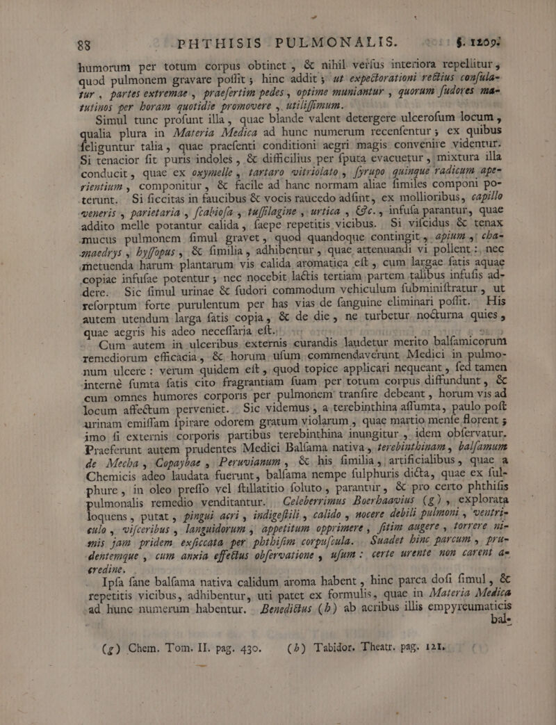 d 88 . PHTHISIS PULMONALIS. (i$. 1200: humorum per totum corpus obtinet , &amp; nihil verfus interiora repellitur , quod pulmonem gravare poffit ; hinc addit ; w£ expedtorationi re&amp;ius con[ula- pur , partes extremae , praefertim pedes , optime muniantur , quorum [udores ma- zulimos per boram quotidie promovere , utiliffmum. Simul tunc profunt illa, quae blande valent detergere ulcerofum locum , qualia plura in 7Mareria Medica ad hunc numerum recenfentur; ex quibus eliguntur talia, quae praefenti conditioni aegri magis convenire videntur. Si tenacior fit puris indoles , &amp; difficilius per fputa evacuetur , mixtura illa conducit, quae ex oxymelle ,. tartaro vitriolato , [yrupo quinque radicum ape- rientium , componitur, &amp; facile ad hanc normam aliae fimiles componi po- terunt. Si ficcitas in faucibus &amp; vocis raücedo adfint, ex mollioribus, capi/le qeneris , parietaria , [cabiofa. - tu[flagine ,: urtica. , Cc. , infufa parantur, quae addito melle potantur calida, íaepe repetitis vicibus. Si vifcidus &amp; tenax anucus pulmonem fimul gravet, quod quandoque contingit, 45/44 s: cba- anaedrys ,. byffopus ,..&amp; fimilia , adhibentur , quac attenuandi vi pollent :, nec ametuenda harum. plantarum. vis calida aromatica eit ,, cum largae fatis aquae copiae infufae potentur ; nec nocebit lactis tertiam partem talibus infufis ad- dere. Sic fimul urinae &amp; fudori commodum vehiculum fubminiftratur , ut reforptum forte purulentum per has vias de fanguine eliminari poffit. — His autem utendum larga fatis copia, &amp; de die, ne turbetur noCturma quies, quae aegris his adeo neceffaria eft. ;j | - (iii Cum autem in ulceribus externis curandis laudetur merito balfamicorum remediorum efficacia, &amp;. horum. ufum. commendavcerunt Medici in pulmo- num ulcere: verum quidem eft ,. quod topice applicari nequeant , fed tamen interné fumta fatis cito fragrantiam fuam per totum corpus diffundunt, &amp; cum omnes humores corporis per pulmonem' tranfire debeant , horum vis ad locum affe&amp;um perveniet... Sic videmus , a terebinthina affumta, paulo poft urinam emiffam ípirare odorem gratum violarum , quae martio menfe florent 5 imo íi externis corporis partibus terebinthina inungitur idem obfervatur. Praeferunt autem prudentes Medici Balfama nativa ferebigtbinam , bal[amum de. Mecba y Gopaybae ,. Perwvianum , Gc. his fimilia , artificiaibus , quae a Chemicis adeo laudata fuerunt, balíama nempe fulphuris dicta, quae ex ful- phure, in oleo preffo vel füillatitio foluto , parantur, &amp; pro certo phthifis pulmonalis remedio venditantur. . Geleberrimus Boerbaavius (g) explorata loquens, putat, fimgsi aeri , indigeflili , calido , wocere debili pulmoni , veutri- eulo ,-vifceribus ,. languidorum y appetitum opprimere ,. futim augere , torreve ni- sis jam pridem. exficcata per. pbtbifim corpu[cula. ... Suadet. bine parcum ,. pru- entemque ,/ cum anxia effettus obfervatioue ,| ufum :. certe urente non. carent ae. eredine. Ipfa fane balfama nativa calidum aroma habent , hinc parca dofi fimul, &amp; repetitis vicibus, adhibentur, uti patet ex formulis, quae in. Materia Medica ad hunc numerum habentur. Bezedi&amp;us (b) ab acribus illis empyreumaticis Li — (g) Chem. Tom. II. pag. 430. (5) Tabidor. Theatr. pag. 121. ——