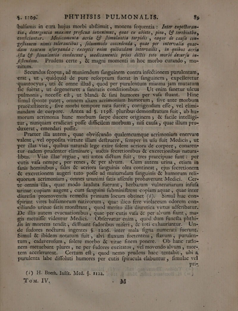 ?*balfamis in cura hujus morbi abítinuit , monens fequentia : Zmfev expettoran- ?ia, detergeutia maxime proficua. invenimus, quae ex abiete, pino, C9 terebintbo, conficiuntur. Medicamenta acria. C9. fHimulantia torpidis , eaque de caufa com gefHonem | nimis tolerautibus ,. folummodo concedenda ,' quae per intervalla quae- dam tantum. ufurpaunda : exceptis. enim. quibusdam intervallis , in quibus acria fla £9 flimulantia. conducunt ,| snedicamentis prius. ditiis toto. morbi decurfu. in- Jiflendum. | Prudens certe , &amp; magni momenti in hoc morbo curando , mo- Titum. | | Secundus fcopus, ad muniendum fanguinem contra infe&amp;ionem purulentam, '€rat, ut, quidquid de pure reforptum fuerat in fanguinem , expelleretur quantocyus , uti &amp;' omne illud, quod per purulentum miasma jam mutatum fic fuerat, ut degeneraret a fanitatis conditionibus. — Ut enim fanetur ulcus pulmonis, neceffe eft, ut blandi &amp; íani humores per vaía fluant. — Hinc fimul fponte patet , omnem aliam acrimoniam humorum , five ante morbum praeéxíititerit , five morbi tempore nata fuerit, corrigendam effe vel elimi- nandam de' corpore. Antea ad $. 1198. pluribus demonítratum fuit, ab hu- morum acrimonia hunc morbum fíaepe ducere originem ; &amp; facile intelligi- tur, nunquam eradicari poffe difficilem morbum , nifi caufa , quae illum pro- duxerat, emendari poffit. Praeter illa autem , quae obvifcando qualemcumque acrimoniam enervare valent , vel oppofita virtute illam deftruere , femper in ufu fuit Medicis , ut per illas vias , quibus naturali lege exire folent acriora de corpore, conaren- tur:eadem prudenter eliminare , auctis fecretionibus &amp; excretionibus natura- libus. Viae illae'regiae , uti antea dictum fuit, tres praecipuae funt: per cutis vafa nempe , per renes, &amp; per alvum. — Cum autem urina, etiam in fanis hominibus, fales &amp; acriora fanguinis olea contineat, ejus fecretionem &amp; excretionem augeri tuto poffe ad minuendam fanguinis &amp; humorum reli- quorum àacrimoniam , omnes unanimi fatis affenfu probaverunt Medici. Cer- te ominia illa, quae modo laudata fuerunt, herbarum vulnerariarum infufa xirinae copiam augent, cum fanguini fubminiítrent copiam aquae , quae inter diurefin promoventia remedia primum locum obtinet (7). Simul huc con- . fpirant vires balfamorum nativorum , quas? ilico fere violaceum odorem con- ciliando urinae fatis monftrant ,, quod merito illis diuretica virtus adfcribatur. 3De illis autem evacuationibus , quae per cutis vafa &amp; per alvum fiunt, ma- 9is metuifle videntur Medici. Obfervatur enim , quod dum funefta phthi- Áis in mortem tendit, diffluant fudoribus miferi, &amp; toti exhauriantur. Un- de fudores nocturni ingentes $. 1206. inter mala figna numerati fuerunt. Simul &amp; ibidem notatum fuit, alvi fluxum foetentem , flavum , purulen- tum, cadaverofum , folere morbo &amp; vitae finem ponere. Ob hanc ratio- nem metuebant plures, ne per fudores excitatos , vel movendo alvum , mor-, tem accelerarent. — Certum eft, quod nemo prudens haec tentabit, ubi a. purulenta labe diffoluti humores per cutis fpiracula elabuntur , fimulac vcl pri- (7) H. Boeth, Inftit. Med. $. 1122. - E ! 'l'ox. IV, | . M