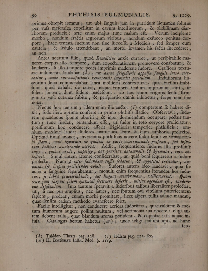 primus obrepit fomnus ; aut ubi fanguis jam in. putridum liquamen folutus per vafa meferaica expellitur in cavum inteftinorum , &amp; olidiffimam diar- ihocam producit : arte enim majus tunc malum eft. Verum incipiente morbo , nondum fractis aegrorum viribus , nondum exíucco penitus cor- pore , haec tentata fuerunt non fine fucceflu a Medicis ; fed femper cum cautela ; &amp; íedulo attendebant , an morbi levamen his factis fuccederet , an non. | Antea notatum fuit, quod Jezedi&amp;us anxie curaret , ut perfpirabile ma- neret corpus illo tempore ,. dum expectorationem promovere conabatur, &amp; laudaret , fi illo tempore pedes imprimis maderent fudore. | Craffioris textu- rac indumenta laudabat (&amp;) , ne aurae frigidioris appul|w fanguis intro coer- veafiur , unde extrava[atiouis recurrentis impendet periculum. — Yndufiorim lin- tcorum loco commendabat lanea mollioris contexturae , quae facilius imbi- bunt quod exhalat de cute, neque frigoris fenfum imprimunt cuti , ut folent lintea , dum íudore madeícunt : ab hoc enim frigoris fenfu firin- guntur váía cutanea fubito , &amp; perfpiratio omnis inhibetur, faepe. non fine noxa. Neque hoc tantum 5 idem enim ille auctor (7) compertum fe haberc di- xit, fudorifera optime conferre in primo phthifis ftadio. Obfervavit , fudo- rem quandoque fponte oboriri ;. &amp; inter dormiendum occupare pectus tan- tum ; tunc fuadet, tentandum efle , ut fudor in toto corpore proliciatur : potiflimum hoc. conducere aílerit frigidioris; temperiei phthificis : om- nium maxime laudat fudores matutinos lente. 6t tum euphboria prole&amp;os. Optimé fimul monet , inveteratis phthificis nocere fudorifera : eo ezemim. mor- bi flatu , mali byparxin ne quidem ex parte averruncando proficua , . fed. inful- tum. betlicae - accelerando. nociva... Addit, frequentiores fudores illis profuifle aegris , quibus uredo , impetigo , aut' pruritus autumnalis C9. byemalis , cutes ob- ftíferit. | Simul autem attente confiderabat , an. quid boni fequeretur a fudore prole&amp;o. Nam js mter fudandum tuffis [edatur , 9. appetitus excitatur 4. au- dacius €$ — [aepius proliciendos voluit... Sudores autem. ideo laudavit ,. quia fic acria'a fanguine feparabantur ; monuit enim frequentius iterandos hos fudo- 1es, fi labra praeterlabendo ,| aut. linguae. membranam , .vellicaverint. Quum vero jam [anguis falem ejussodi f[eceruere defierit ,| mitius agendum eff , tandem- que defiflendum. | Ymo tantum fperavit a fudoribus talibus liberaliter prolectis , ut, fi nec pus amplius, nec íanies, nec fputum ovi vitellum putrefcentem fapiens , prodeat, curam morbi promittat, licet afpera tuffis adhuc maneat , quae fenfim eadem methodo evaneícere folet. - JFacile intelligitur , non conducere acriora fudorifera ' quae calorem &amp; mo- tum humorum augere poffint multum , vel acrimonia fua nocere: eligi au- tem debent talia, quae blandum aroma poffident , &amp; copiofae fatis aquae in- fufa. Catalogus horum habetur (7) ; undc íeligi poffunt apta ad hunc | Íco- (&amp;) Tabidor. Theatr. pag. 128. (1) Ibidem pag. 121. &amp;c.