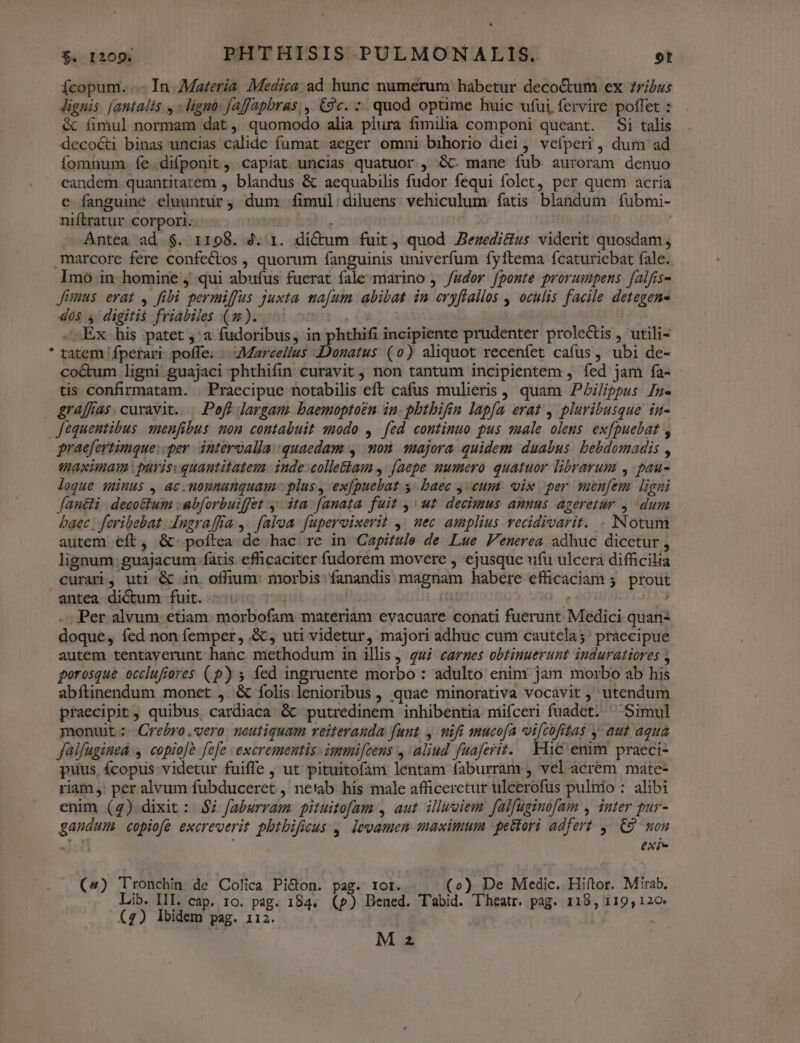 Ícopum. ..- In. Materia Medica. ad hunc numerum hábetur deco&amp;tum ex 7ribus Jignis. [antalis y - ligno: faffaphras;, &amp;gc. *. quod optime huic ufui fervire poffet : &amp; (imul normam dat, quomodo alia plura fimilia componi queant. Si talis decocti binas uncias calide fumat aeger omni bihorio diei, veíperi, dum ad fomnum íe difponit, capiat uncias quatuor , Gc mane fub auroram denuo candem quantitatem , blandus &amp; aequabilis fudor fequi folet, per quem acria e fanguiné eluunturj dum fimul:diluens. vehiculum fatis blandum fíubmi- niftratur corpori s. 000 77. Antea ad $. 1198. 2. 1. dictum fuit, quod Zezedi&amp;us viderit quosdam, marcore fere confectos , quorum fanguinis univerfum fyftema ícaturiebat fale. Imo in homine , qui abufus fuerat fale marino , /udor fponte prorumpens falfis- Jimus erat , fibi permiffus juxta na[um. abibat in eryflallos , oculis facile detegens dos 4 digitis friabiles (m)... ^ s. - Ex. his patet ,:a fudoribus, in phthifi incipiente prudenter prolectis , utili- * tatem fpefari. poffe. - Marcellus Donatus (0) aliquot recenfet cafus, ubi de- coétum ligni guajaci phthifin curavit , non tantum incipientem , fed jam fía- tis confirmatam. . Praecipue notabilis eft cafus mulieris, quam PAilippus In- graffias. curavit... Poaff largam baemoptoen in. pbtbifin lapfa erat , pluribusque in- fequentibus. suenfibus nom contabuit modo , fed continuo pus sale olens exfpuebat , praefertimque::per intervalla: quaedam , mon. majora quidem duabus. bebdomadis , Uaximam purisvquanutitatem. inde-colle&amp;am ,: faepe numero quatuor librarum ,-pau- loque münus , ac.noununquam- plus, ex[puebat s; baec y cum: vix per menfem ligni fan&amp;li | decottum :abforbuiffet y: ita. [anata fuit ,' ut decimus annus ageretur , dum baec | feribebat. dugraffía ,. faloa. fupervixerit ,/ nec amplius vecidivarit. . INotum autem eft, &amp; poftea de hac re in Capitule de Lue Fenerea adhuc dicetur , lignum guajacum fatis efficaciter fudorem movere , ejusque ufu ulcera difficilia curari, uti &amp; in. offrum: morbis: fanandis magnam habere efficaciam 5. prout entea dictum fuit. h (fid | Per alvum etiam. morbofam materiam evacuare conati fuerunt Medici quan doque, fed non femper, .&amp; , uti videtur, majori adhuc cum cautela; praecipue autem tentayerunt hanc methodum in illis , gui carnes obtinuerunt induratiores , gorosque occlufiores (p) 5 fed ingruente morbo : adulto enim jam morbo ab his abftinendum monet ,. &amp; folis lenioribus , quae minorativa vocavit , utendum praecipit, quibus, cardiaca &amp; putredinem inhibentia miíceri fuadet. ^ Simul monuit: Crebro.qero neutiquam reiteranda [unt , nifi mucofa vi[cofitas y aut aqua falfugined y copio]à fefe excrementis- iummi[cens , aliud fuaferit. Flic emm praeci- puus, fcopus videtur fuiffe , ut pituitofam lentam faburram , vel acrem mate- riam ,: per alvum fubduceret , netab his male afficeretur ulcerofus pulnio : alibi enim (4) dixit : $7 faburram pituitofam , aut. illuviem falfuginofam , inter pur- gaudum copiofe excreverit pbtbificus , levamen maximum pettori adfert ,. C9 mou 4I; Xf (4) Tronchin de Colica Pi&amp;on. pag. tor. - (o) De Medic. Hiftor. Mirab, Lib. III. cap. 10. pag. 184. (p) Dened. T'abid. T'heatr. pag. 118, 119, 120 (4) Ibidem pag. 112. ! - M z