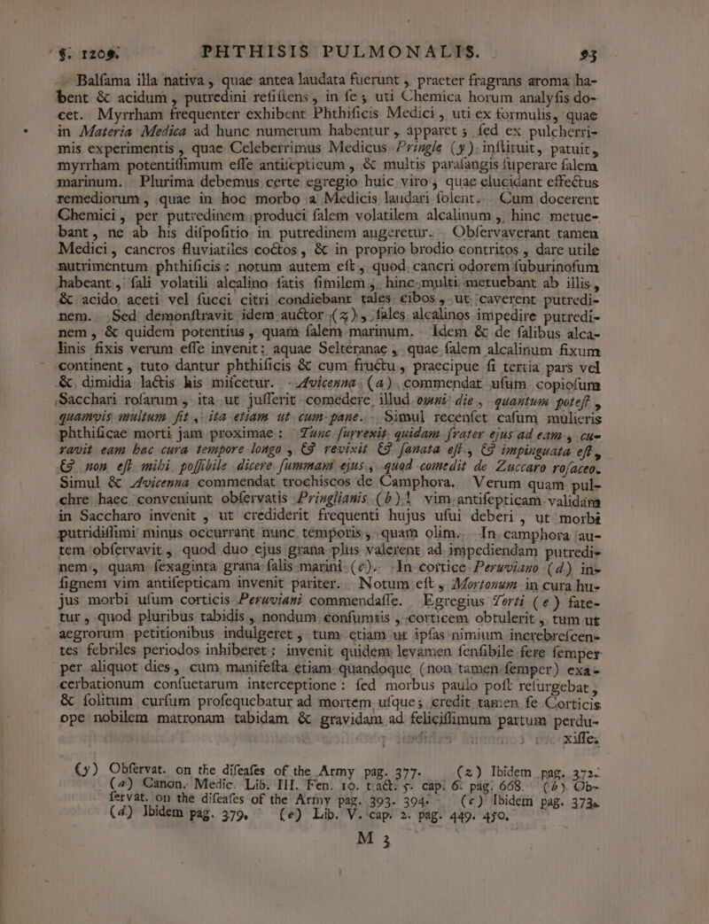 /€; T20* PHTHISIS PULMONALIS. 93 — Balfama illa nativa , quae antea laudata fuerunt ,. praeter fragrans aroma ha- bent &amp; acidum , putredini refifiens , in fe ; uti Chemica horum analyfis do- cet. Myrrham frequenter exhibent Phthificis Medici , uti ex formulis, quae in Materia : Medica ad hunc numerum habentur , apparet 5. fed ex pulcherri- mis experimentis , quae Celeberrimus Medicus. Priggle (y). inftituit, patuit, myrrham potentiffimum effe antiíepticum , &amp; multis parafangis fuperare falem marinum. Plurima debemus certe egregio huic viro , quae elucidant effectus remediorum , quae in hoc morbo a Medicis laudari folent... Cum docerent Chemici, per putredinem: produci falem volatilem alcalinum ,, hinc. metue- bant, ne ab his difpofitio in. putredinem augeretur. | Obfervaverant tamen Medici, cancros fluviatiles coctos , &amp; in proprio brodio contritos , dare utile nutrimentum phthificis : notum autem eft , quod. cancri odorem fuburinofum habeant, fíali volatili alcalino fatis fimilem ;;. hinc; multi metuebant ab iilis, &amp; acido aceti vel fucci citri condiebant tales; €ibos , ut. ;caverent. putredi- nem.. Sed demonftravit idem auctor.) y fales. alcalinos impedire putredi- nem, &amp; quidem potentius , quam íalem marinum. . ldem &amp; de falibus alca- linis fixis verum effe invenit: aquae Selteranae , quae falem alcalinum fixum continent , tuto dantur phthificis &amp; cum fructu , praecipue fi tertia pars vel .&amp;, dimidia lactis his miícetur. - 4vicesse. (4). commendat ufum. copiofum .Sacchari rofarum , ita ut jufferit. comedere, illud. ogni die ,. quantum poteft , quamvis multum. fit, ita etiam ut cum-paue. -. Simul recenfet cafum mulieris phthificae morti jam proximae : awe furrexit, quidam. frater ejus ad eam 4 cue ravit eam bac cura tempore longo , C9. revixit C2. [anata eff., C9 impinguata ef , €2 non efl mibi po[fibile dicere. [ummasa ejus, ..quad comedit de. Zuccaro roateo. Simul &amp; vicenza. commendat trochiscos de Camphora. | Verum quam pul- chre haec conveniunt obíervatis .Prisglianis (b) vim.antifepticam.validama in Saccharo invenit , ut crediderit frequenti hujus ufui deberi , ut morbi putridiffimi minus occurrant nunc. temporis quam olim... In. camphora 'au- tem 'obfervavit ,. quod duo ejus grana plus valerent. ad. impediendam putredi- nem, quam íexaginta grana falis marini-(c).. In cortice. Peruviazo (4) in» fignem vim antifepticam invenit pariter. Notum eft J 7Mortozum in cura hu- jus morbi ufum corticis Peruviami commendaffe. Egregius Zorzi (e) fate- tur, quod pluribus tabidis , nondum eonfumtis ,..corticem obtulerit , tum ut acgrorum petitionibus indulgeret ,. tum: ctiam ut ipfas nimium increbrefcen- tes fcbriles periodos inhiberet ; invenit quidem: levamen fenfibile fere femper per aliquot dies, cum. manifefta etiam. quandoque, (non tamen-femper) exa- €erbationum confuetarum interceptione : fed morbus paulo poft refurgebat &amp; íolitum curfum profequebatur ad mortem. ufque; credit tamen fe Corticis ope nobilem matronam tabidam &amp; gravidam ad feliciffimum partum perdu- didcq iuditrs xiffe; (y) Obfervat. on the difeafes of the Army pag. . 2) Ibidem i a23.. («) Canon. Medic. Lib. III. Fen. t od cap: á M 668. S Ob- fervat. on the difeafes of the Army pag. 393. 394- (c) Ibidem pag. 373« (4) lbidem pag. 379, ^ (e) Lib. V. cap. 2. pag. 449. 4jo. '