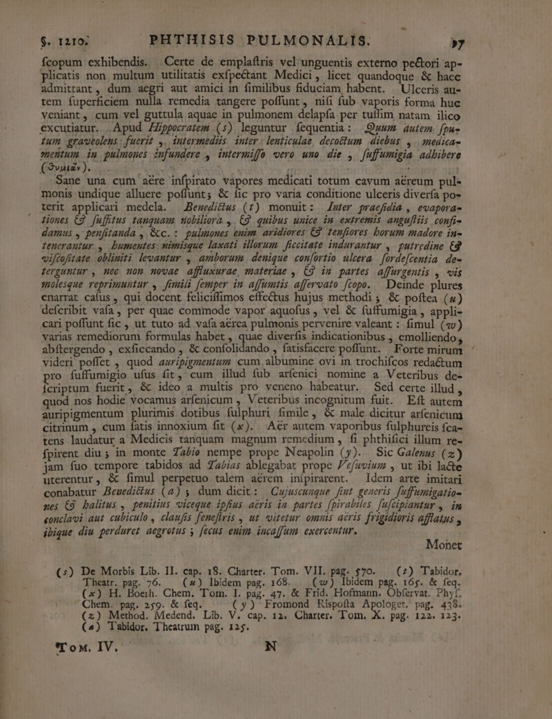 fcopum exhibendis. .Certe de emplaítris vel unguentis externo peGtori ap- plicatis non, multum utilitatis exfpectant Medici, licet quandoque &amp; haec admittant, dum aegri aut amici in fimilibus fiduciam habent. | Ulceris au- tem fuperficiem nulla remedia tangere poffunt , nifi fub vaporis forma huc veniant, cum vel guttula aquae in pulmonem delapía per tuílim natam ilico excutiatur. Apud ZZppecrazem (5) leguntur fequentia: Quum. autem. fpuz Ium graveolens : fuerit ,,. intermediis. inter | lenticulae, decoctum. diebus. 4. medicas euentum im pulmones infundere , intermiffó vero uno die , [uffumigia adbibere (Sv)... | D ES oum Sane una cum aere infpirato vapores medicati totum cavum aereum pul- monis undique alluere poffunt; &amp; íic pro varia conditione ulceris divería po- terit applicari medela. — JBesedi&amp;fus (7) monuit: Zwter praefidia , evaporas- iones C9 fufftus tanquam, tiobiliora ,. Cg quibus unice im extremis angufliis confi- damus , penfitanda , Gc. : puluones emim aridiores C9 tenfiores. borum madore in- tenerautur ,— bumentes: nimisque laxati illorum | ficcitate indurantur ,. putredine. €8 viftofitate oblimiti levantur ,. amborum denique con[ortio ulcera | orde[centia. de- derguniur , nec non novae affluxurae, materiae , C9 im partes affurgentis , «is solesque veprimuntur ,. fimili [emper in affumtis affervato [copow. Deinde plures enarrat cafus , qui docent feliciffimos effectus hujus methodi ; &amp; poftea (4) deícribit vafa, per quae commode vapor aquofus , vel &amp; íuffumigia , appli- cari poffunt fic ,, ut tuto ad vaía aerea pulmonis pervenire valeant : fimul (av) varias remediorum formulas habet , que diverfis indicationibus , emolliendo, abítergendo , exficcando , &amp; confolidando , fatisfacere poffunt. . Forte mirum videri poffet , quod auripigmeutum cum, albumine ovi in trochifcos reda&amp;tum ro fuffumigio ufus fit, cum illud fub aríenici nomine a Veteribus de- icriptum fuerit, &amp; ideo a multis pro veneno habeatur. Sed certe illud $ quod nos hodie vocamus arfenicum L Veteribus incognitum fuit. Eft autem auripigmentum plurimis dotibus fulphuri fimile , « male dicitur arfenicum citrinum , cum fatis innoxium fit (x). Aer autem vaporibus fulphurcis fca- tens laudatur a Medicis tanquam magnum remedium , fi phthifici illum re- fpirent diu ; in monte dabie nempe prope Neapolin (y). Sic Galenus (z jam fuo tempore tabidos ad Za/;4; ablegabat prope J'efuvium , ut ibi lacte uterentur, &amp; fimul perpetuo talem aérem inípirarent. ldem arte imitari conabatur Beuediffus (4) 5. dum dicit: | Cujuseuuque fint. generis fuffumigatio- nes C9 balitus ,. penitius viceque ipfius aeris ia. partes [pirabiles fufcipiautur ,. im eonclavi aut. cubiculo , claufis feneflvis , ut itetur omnis aeris frigidioris afflatus  ibique diu perduret aegrotus y [ecus euius inca[fum. exercentur, M onet Theatr. pag. 76. — (4) Ibidem pag. 168. (2) Ibidem pag. 165. &amp; feq. (x) H. Boerh. Chem. Tom. I. pag. 47. &amp; Frid. Hofmann. Obfervat. Phyt, Chem. pag. 259. &amp; feq. (») Fromond Rispofta Apologet. pag. 438. (2) Method. Medend. Lib. V. cap. 12. Charter. Tom. X. pag. 122. 123. (^) Tabidor. Theatrum pag. 125. Tox. IV... N «