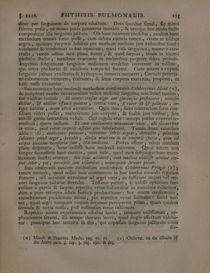 ditur per fanguinem de corpore eductum. ^ Dein fperabat fimul, fic minui febrim poffe , ut minus puris generetur quotidie &amp; utroque hoc modo facile compentetur illa fanguinis jactura. Ob hanc rationem credebat , eandem hanc methodum tentari forte poffe ,. cum debita cautela tamen, etiam in talibus aegris, quorum corporis habitus per morbum multum jam exhauftus foret : videbatur &amp; confirmari in hac opinione , quod vaía fanguinea , quamvis con- trac , tamen adhuc íatis plena forent ,.&amp; quod faepius , etiam in ultimo phthifis ftadio ,; menítrua evacuatio in mulieribus pergeret folita periodo. imprimis frequentem fanguinis miffionem credebat convenire in talibus , qui antea plethorici &amp; calidioris temperiei fuerant. Cum autem a copiofi fanguinis jactura cruditates &amp; hydropicos tumores metueret ,' Corticis peruvia- ni:roborantem virtutem, fri&amp;tiones, &amp; lenia corporis exercitia, proponit, ut háéc mala caveantur. | —— ag ur ^'Sua autoritate hanc medendi methodum confirmavit Celeberrimus Mead (n), &amp;cincipienti morbo occurrendum voluit miflione fanguinis non femel tantum , fed vicibus iteratis; $7 sempe craffus -miger aut gluimofus profluxerit ,. vitiofus dicitur, C9 utiliter effundi putatur 4. coutra. vero y. fi ruber fit C9. pelluceat , in- eger babetur , meque ultra. detrabitur. Quin imo , licet temerarium forte con- filium videri poffet, marceícente jam corpore , &amp; fractis jam viribus, hoc auxilii genus tentandum voluit. Ce/// regula erat : anceps potius experiri re- medium, quam nullum. — Ez cum» emolumento miuuuntur vires , ubi fuccurritur im vitio , quod vobur corporis affiduo plus labefa&amp;abiz. Damen-hanc cautelam addit: $7, exuleerato pulmone , wvebemens febris urgeat ,' detrattio J^ quantam fuflinere poteft aeger ,. juvabit 4, dioifa nimirum in. ea temporis [patia , quae ad corpus alendum neceffaria. funt , ifla medicina. ^ Poftea atferit, rebus nondum lane defperatis , bene ceffiffe hanc medendi rationem. — Quod autem non - emper fuccefferit haec curatio ; patet inde, quod mox fubjungat hanc excu- fationem finiftri eventus : Sin fecus acciderit , eum medicus occidiffe minime cen feri debet, qui , corruptis jam. vifceribus , mequaquam [ervari potuit. — Suis obfervatis eandem methodum confirmavit Celeberrimus Priugle (0) 5 tamen monuit, quod nollet inde communem in hoc morbo curando regulam ftatuere , nifi accurate attendatur ad aegri vires , an fufficiant majori vel mi- nori fanguinis jacturae ferendae. —'Teftatur pariter , fe vidiffe optimum fuc- ceíffum a parvis &amp; faepius repetitis venae fectionibus in curatione vulnerum, dum .a pure reforpto febris hectica producebatur: hoc autem confirmaret , cacochymiam purulentam minui, pér repetitas venae fectiones: fimul mo- net, quod aegri nunquam tantum levamen perciperent prima , quam quidem fecunda &amp; tertia nocte, poft inflitutam venae fectionem. Repetitis autem experimentis edoctus laudat , tanquam utiliffimam , ap- plicationem fetacei, illi nempe thoracis lateri, quod magis affectum videba- tur: praecipue hoc tentavit in illis , qui copiofam fanguinis jacturam ji for- - (7) Monit. &amp; Praecept. Medic. pag. so. gt. (e) Obfervat. on the difeafes of the Army part. 3. cap. 3. pag. 190. &amp; feq. |