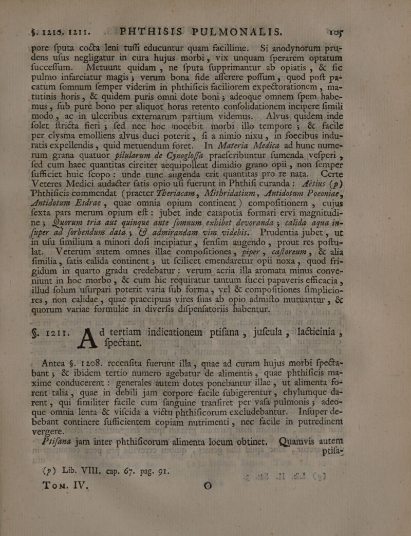 d rz1i$. 1211... ;PHTTHISIS PULMONALIS. uo pore fputa co&amp;a leni tuffi educuntur quam facillime. Si anodynorum pru- dens ufus negligatur in cura hujus. morbi, vix unquam íperarem optatum fucceffum. ^ Metuunt quidam , ne íputa fupprimantur.ab opiatis , &amp; fic pulmo infarciatur magis; verum bona fide aflerere poffum ;' quod poft pa- catum fomnum femper viderim in phthificis faciliorem expectorationem , ma- tutinis horis , &amp; quidem puris omni dote boni; adeoque omnem fpem. habe- mus , fub pure bono per aliquot horas retento confolidationem incipere fimili modo , ac in ulceribus externarum partium videmus. | Alvus. quidem inde Íolet ílricta fieri ; fed. nec hoc (nocebit morbi illo tempore ;. &amp; . facile per clysma emolliens alvus duci poterit, fi a nimio nixu, in foecibus indu- ratis expellendis , quid metuendum foret. In Materia Medica ad hunc nume- rum grana quatuor i/slarum de Cynoglofja praefcribuntur fumenda, vefperi , fed cum haec quantitas circiter aequipolleat dimidio grano opii, non femper fufhciet huic fcopo: unde tunc augenda crit quantitas pro re nata. — Certe Veteres Medici audacter fatis opio ufi fuerunt in Phthifi curanda : | /fézius (p) Phthificis commendat (praeter ZZerzacam , Mitbridatium , IMntidotum. Poeoniae 4 -dntidotum Esdrae , quae omnia opium continent) compofitionem , cujus íexta pars merum opium eft: jubet inde catapotia formari ervi magnitudi- ne; Quorum tria aut quinque ante. [omnum, exbibet devoranda y | calida. aqua in- fuper ad [orbendum datas (9, admirandam. vim, videbis. Prudentia jubet , ut in ufu fimilium a minori dofi incipiatur , fenfim augendo ,. prout res poftu- lat. Veterum autem omnes ille compofitiones, piper, ca[foreum , . &amp; alia fimilia, fatis calida continent ; ut fcilicet emendaretur opii noxa ,. quod fri- gidum in quarto gradu credebatur: verum acria illa aromata minus conve- niunt in hoc morbo , &amp; cum hic requiratur tantum fucci papaveris efficacia , illud folum ufurpari poterit varia fub forma, vel &amp; compofitiones fimplicio- res, non calidae , quae praecipuas vires fuas ab opio admifto mutüantur , &amp; quorum variae formulae in diverfis difpenfatoriis habentur. $. 121r. d tertiam indicationem: ptifana ,. jufcula ; ^la&amp;icinia , | fpectant. | | | Antea $. 1208. recenfita fuerunt illa, quae ad curam hujus morbi fpe&amp;ta- bant; &amp; ibidem tertio numero agebatur de alimentis , quae phthificis ma- xime conducerent: generales autem dotes ponebantur illac , ut alimenta fo- - rent talia ,' quae in debili jam eorpore facile fubigerentur, chylumque da- rent, qui fimiliter facile cum fanguine tranfiret per vafa pulmonis ; adeo- que omnia lenta &amp; viífcida a vi&amp;tu phthificorum excludebantur. Infuper de- bebant continere fuffücientem copiam nutrimenti , nec facile in putredinem vergere. ( - Pfifana jam inter phthificorum alimenta locum obtinet, Quamvis wp: | &amp;, 3 p. T. ptifa- (p) Lib. VIIL. cap. 67. pag. 91. us. H0 4I 3 Tox. IV. LO |