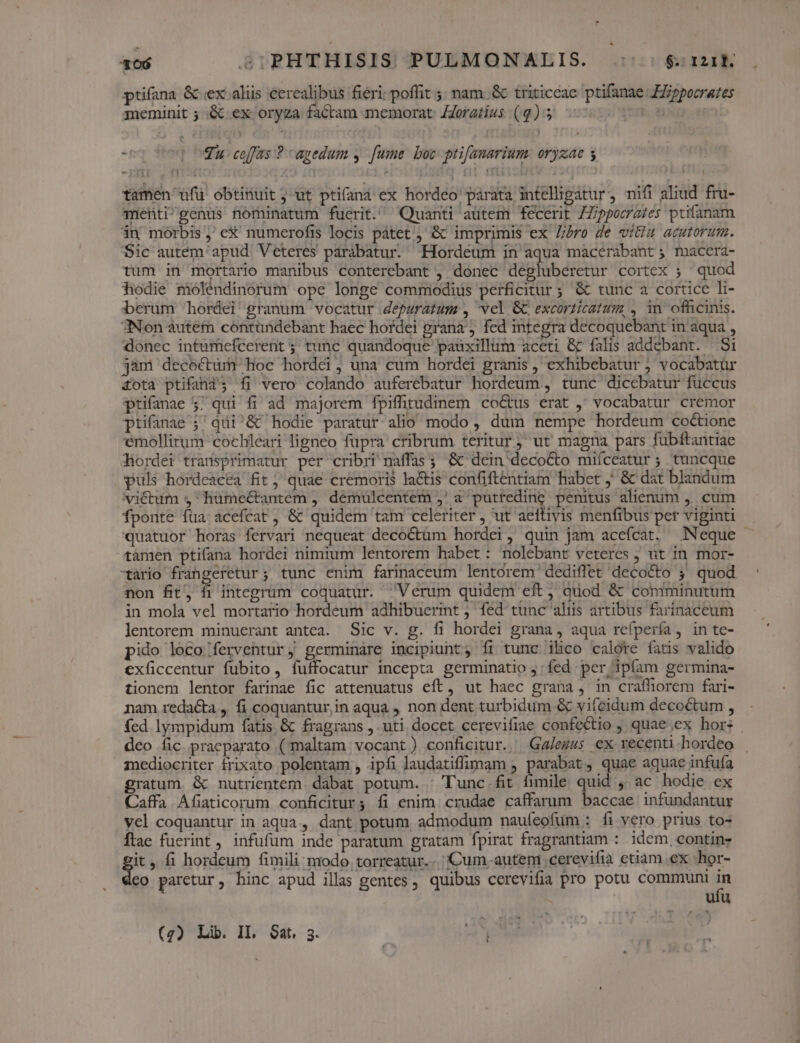 ptifana &amp; ex aliis cerealibus fieri; poffit 5; nam.&amp; triticcae. ptifanae Jppocrates meminit 5 .&amp; ex oryza factam memorat: JZoratius (9): - AT evo Wu ceffas ? agedum y. [ume boc prifanarium: oryzae 5 tamen ufu obtinuit ; ut ptifaná ex hordeo párata intelligatur, nifi aliud fru- mentigenus nominatum fuerit. Quanti autem fecerit ZZippocates ptifanam án morbis , e&amp;' numerofis locis pátet ) &amp; imprimis ex Z/ro de vitiu acutorum. Sic autem'apud Veteres parabatur. Hordeum in aqua macerabant ; macera- tum in mortario manibus conterebant , donec degluberetur cortex ; ^ quod hodie moléndinorum ope longe commodius perficitur ; &amp; tunc a cortice li- berum hordei granum vocatur depuratum , vel &amp; excorticatum, , in ofhicinis. 3Non autem contündebant haec hordei grana ; fed integra decoquebant in aqua , donec intümieféerent ; tunc quandoque pauxillum aceti &amp; falis addebant. Si jam decoctum hoc hordei, una cum hordei granis , exhibebatur ; vocabatur £ota ptifana3 fi vero colando auferebatur hordeum, tunc dicebatur füccus ptifanae 5; qui fi ad majorem fpiffitudinem co&amp;us erat ,; vocabatur cremor prifanae j^ qudi^&amp; hodie paratur alio modo , dum nempe hordeum coctione emollitum cochleari ligneo fupra cribrum teritur ; ut magna pars fubftantiae diordei transprimatur per cribri naffas ;. &amp; dein decocto miíceatur ; tuncque puls hordeacea fit ; quae cremoris la&amp;tis confiftentiam habet ,' &amp; dat blandum victum ; humectantem , démuülcentem ,' a putteding penitus alienum ,. cum fponte füa:acefcat , &amp; quidem tam celeriter , ut aeftiyis menfibus per viginti quatuor horas fervari nequeat decoctüm hordei, quin jam aceífcat. Neque tamen ptifana hordei nimium lentorem habet: nolebant veteres ; ut in mor- xario frangefetur ; tunc enim farinaceum lentorem dediffet decocto ; quod non fit, fi integrum coquatur. Verum quidem eft , quod &amp; comminutum in mola vel mortario hordeum adhibuermt , fed tunc aliis artibus farinaceum lentorem minuerant antca. Sic v. g. fi hordei grana , aqua refpería, in te- pido loco /ferventur,j germináre incipiunt, íi tunc ibco calore fatis valido exficcentur fubito, fuffocatur incepta germinatio j: fed per ipíam germina- tionem lentor farinae fic attenuatus eft, ut haec grana , in crafliorem fari- nam redacta ,. fi coquantur,in aqua , non dent turbidum &amp; vifecidum decoctum , fed lympidum fatis &amp; fragrans , uti docet cerevifiae confectio , quae;ex hors deo fic. praeparato (maltam vocant) conficitur. Ga/ezss ex recenti hordeo mediocriter frixato polentam , ipfi laudatiffimam , parabat, quae aquae infuía gratum. &amp; nutrientem dabat potum. | Tunc.fit fimile quid , ac hodie ex Caffa Afiaticorum conficitur; fi enim crudae caffarum baccae infundantur vel coquantur in aqua, dant potum admodum nauíeofum : fi vero prius to- Ítae fuerint, infufüm inde paratum gratam fpirat fragrantiam : idem, contin: it, fi hordeum fimili: modo. torreatur...| Cum. autem cerevifià ctiam ex hor- eo paretur, hinc apud illas gentes , quibus cerevifia pro potu communi in ufu tom  ^ (g) Lib. II. Sat. 3.