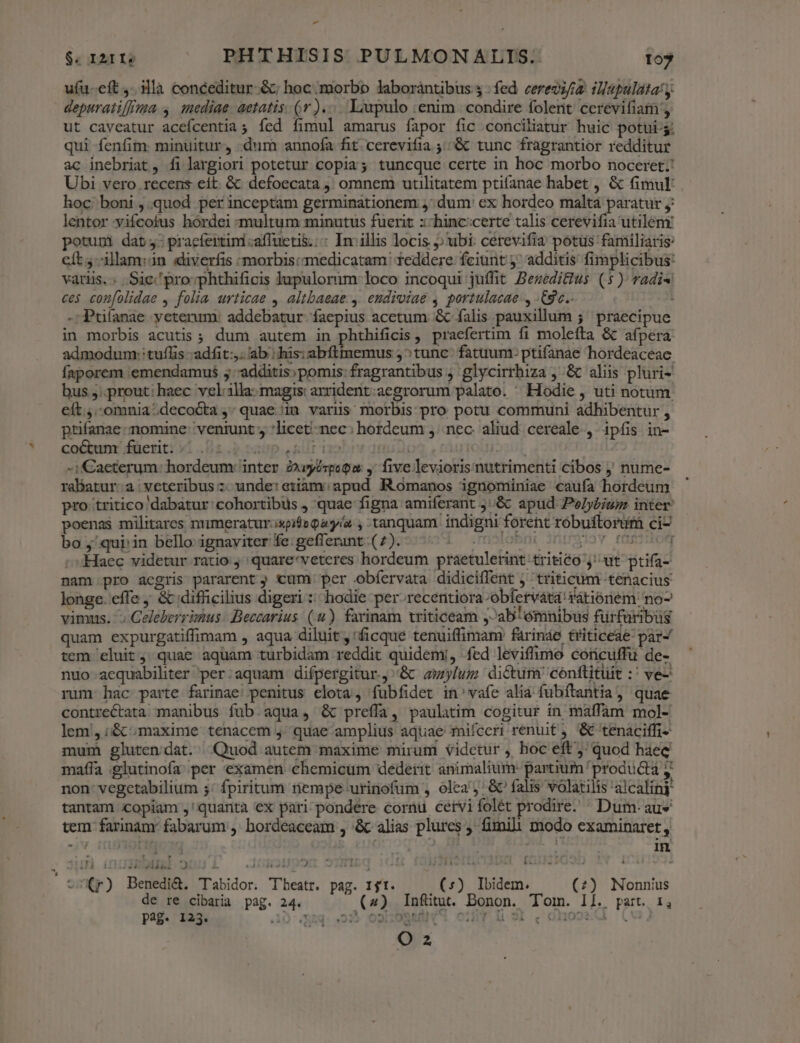» $. I2IIs PHTHISIS PULMONALIS. 105 ufu-eft ,..3llà conceditur &amp;; hoc. morbo laboràntibus 3 : fed veredifia iapulatay depuratifffmma 4. 1ediae. aetatis. (jr )..... Liupulo :enim | condire folent cerevifiam:, ut caveatur acefcentia; fed fimul amarus fapor fic conciliatur huic potüi-g. qui fenfim. minuitur, «dum annofa fit cerevifia :&amp; tunc fragrantior redditur ac inebriat, filargiori potetur copia; tuncque certe in hoc morbo noceret; Ubi vero recens eít. &amp; defoecata omnem utilitatem ptifanae habet , &amp; fimul: hoc boni , quod per inceptam germinationem 5; dum' ex hordeo maltá paratur j: lentor vifcotus hordei multum minutus fuerit :-hinc:certe talis cerevifia utilem: potupni dat: pracfertini:affuctis.:: In. illis locis ubi: cerevifia potus familiaris: eft -ilam:an diverfis morbis: medicatam | 1eddere: fciunt j^ additis fimplicibus: varis.. Sic'pro-phthificis lupuloruim loco incoqui juffit BezediGius (5) vadis ces confolidae , folia urticae , altbaeae ,. endiviaé , portulacae-, -gc.. OÀ -Puíanae yeterum: addebatur. faepius acetum &amp; falis pauxillum ;' praecipue in morbis acutis ; dum autem in phtbhificis , praefertim fi molefta &amp; afpera: admodum: tuflis -adfit:,. ab ; his: abftmemus 5^tunc: fatuum: ptifanae hordeaceae. faporem :emendamus ; -additis;pomis: fragrantibus ; glycirrhiza ; &amp; aliis pluri- bus ;;. prout: haec vel:1illa- magis: arrident:aegrorum palato. ^ Hodie , uti notum eít.,.-omnia:decoóta , quae in varus morbis pro potu communi adhibentur , ptifanae nomine: veniunt , *licet-nec: hordeum ,. nec. aliud. cereale , ipfis in- co&amp;unr füerit: v1.2.9 vacsp usllr robry d020 toltiacut -iaeterum: hordeum: inter Zwyéspogu: y five leviorisnutrimenti cibos ; nume- rabatur:a veteribus :- unde: etiam: apud. Romanos ignominiae caufa hordeum pro tritico dabatur cohortibus ) quae figna amiferant j.&amp; apud Pelybium inter: poenas militares n'imeratur.ispieQayia , tanquam. indigni forent robuftorum ci- bo ;/qurin belloignaviterfe:gefferant(7). ^^. 25070 0 pov fepe Haec videtur ratio j quare'veteres hordeum praetulerint tritico y; ut ptifa- nam pro aegris pararent ; cum per obfervata didiciffent j triticum tenacius longe. effe , &amp; difficilius digeri :: hodie per. recentiora-obfervata rátióriem no vimus. '; Celeberrimus Beccarius (4). farinam triticeam ,^ab'ómnibus fürfaribus quam expurgatiffimam , aqua diluit ,'ficque tenuiffimam' farináe triticeae' par- tem 'eluit ; quac aquam turbidam reddit quidemi, fed leviffimo coricuffu de- nuo aequabiliter per:aquam difpergitur.,''&amp; amylum dictum conftituit :' ve- rum hac parte farinae. penitus elota, fubfidet in: vafe alia fubftantia, quae contrectata manibus fub.aqua, &amp; preffa, paulatim cogitur in maffam mol- lem, ;&amp; ; maxime tenacem y; quae amplius aquae mifceri renuit ;,'&amp; tenaciffi- mum gluten dat. Quod autem maxime mirum videtur ,. hoc eft j quod haec maffa .glutinofa; per examen chemicum dederit animalium: partium producta y non- vegetabilium 5: fpiritum riempe urinofum , olea &amp;' falis volatilis 'alcalinj tantam copiam ,'quarità ex pari-pondere cornu cetvi folét prodire. ^ Dum- aus tem farinam fabarum ,' bordéaceam , &amp; alias plures , fimili modo examinaret, , , e . 4 9  ' Í F1 Cr) Benedi&amp;. Tabidor. Theatr. pag. 1t. (:) Ibidem. (;) Nonnius de re cibaria pag. 24. (4) Infütut. Donon. Tom. Il. part. 1, pg. 123. EI 23 o»sHu0SRAN cir li S; .ohooed (u O 2 Yt n