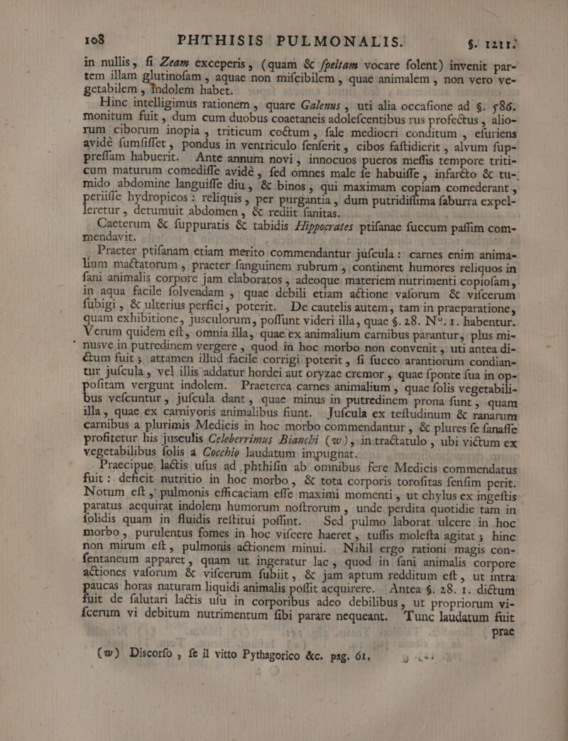 in nullis, fi Zeez exceperis, (quam &amp; J/geltam vocare folent) invenit par- tem illam e Wert ; aquae non mifcibilem , quae animalem , non vero ve- gctabilem , indolem habet. | Hinc intelligimus rationem ,' quare Galezus ,' uti alia occafione ad $. 586. monitum fuit , dum cum duobus coaetaneis adolefcentibus rus profectus, alio- rum ciborum inopia , triticum coCtum , fale mediocri conditum , efuriens avidé fumfiffet , pondus in ventriculo fenferit . Cibos faftidierit , alvum fup- preffam habuerit. Ante annum novi, innocuos pueros meffis tempore triti- cum maturum comediffe avidé , fed omnes male íe habuiffe, infar&amp;to &amp; tu-. mido abdomine languiffe diu , &amp; binos, qui maximam copiam comederant , erifle hydropicos : reliquis , per purgantia , dum DECUS dam faburra expel- US , detumuit abdomen , &amp; rediit fanitas. . Caeterum. &amp; fuppuratis &amp; tabidis Zppozrates ptifanae fuccum paffim com- mendavit. . fitt | | , Praeter ptifanam etiam merito: commendantur jüfcula:: carnes enim anima- lium maétatorum , praeter fanguinem rubrum ,. Continent humores reliquos in fani animalis corpore jam claboratos ; adeoque: materiem nutrimenti copiofam , in aqua facile folvendam , quae debili etiam actione vaforum &amp; viícerum fubigi , &amp; ulterius perfici, poterit. De cautelis autem, tam in praeparatione, quam exhibitione, jusculorum, poffunt videri illa, quae $. 28. IN?. 1. habentur. Verum quidem eft ómnia illaj. quae ex animalium carnibus parantur, plus mi- ' nusve in putredinem vergere , quod in hoc morbo non convenit , uti antea di- &amp;um fuit 5. attamen illud facile corrigi poterit , fi fucco arantiorüm condian- tur juícula , vel illis addatur hordei aut oryzae cremor , quae fponte fua in op- pofitam vergunt indolem. —Praeterca carnes animalium , quac folis vegetabili- bus vefcuntur, juícula dant, quae minus in putredinem prona funt ; quam ila, quae ex carniyoris animalibus fiunt. . Jufcula ex teítudinum &amp; ranarum carnibus a plurimis Medicis in hoc morbo commendantur , &amp; plures fe fanaffe profitetur his jusculis Celeberrimus Bianchi (?w) ,; intractatulo , ubi victum ex vegetabilibus folis à CoczPio laudatum impugnat. Praecipue. lactis ufus ad phthifin ab omnibus fere Medicis commendatus fuit : deficit nutritio in hoc morbo , &amp; tota corporis torofitas fenfim perit. Notum eft ,' pulmonis efficaciam effe maximi momenti, ut chylus ex ingeftis paratus acquirat indolem humorum noftrorum , unde perdita quotidie tam in folidis quam in fluidis reftitui poflint. ^ Sed pulmo laborat ulcere in hoc morbo , purulentus fomes in.hoc vifcere haeret, tuílis molefta agitat; hinc non mirum eft, pulmonis actionem minui. Nihil ergo rationi magis con- fentaneum apparet, quam. ut ingeratur lac , quod in fani animalis corpore actiones vaforum &amp; vifcerum fíubiit , &amp; jam aptum redditum eft, ut intra: paucas horas naturam liquidi animalis poffit acquirere. — Antea $. 28. 1. dictum fuit de falutari lactis ufu in corporibus adeo debilibus, ut propriorum vi- Ícerum vi debitum nutrimentum fibi parare nequeant, Tunc laudatum fuit prae (:w) Discorfo , fe i vitto Pythagorico &amp;c. psg. Ór. i Ju E