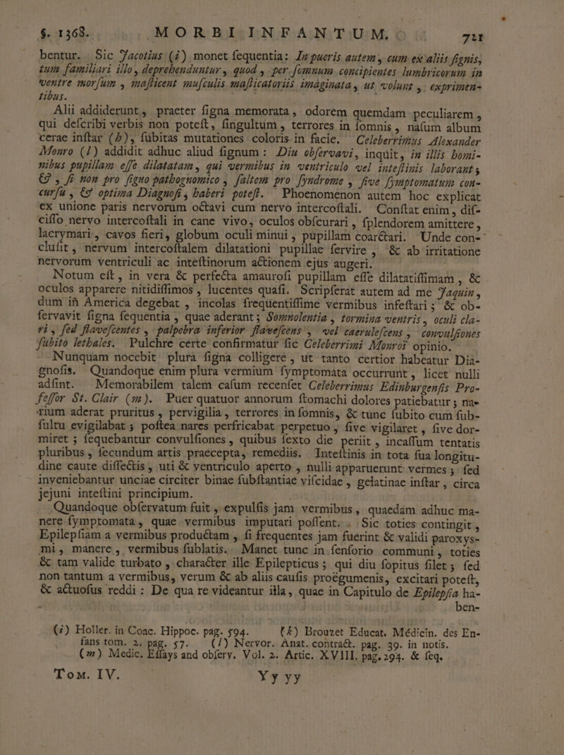 bentur. Sic J/acotius (i) monet fequentia: Jmpueris autem y cum ex aliis fignis, tum familjari illo, deprehenduntur , quod , . per. fomnum concipientes. lumbricorum in ventre mor[um , imafhicent smu[culis maflicatoriis. imáginata y ut. volunt y. exprimen- tibus. Alii addiderunt, praeter figna memorata ,. odorem quemdam peculiarem , qui deícribi verbis non poteft, fingultum , terrores in omnis , na(um album cerae inftar (5), fubitas mutationes coloris in facie. ^ Celeberrimus Alexander 4Menro (1) addidit adhuc aliud fignum : Diu ebfervavi, inquit, ia illis bomi- nibus pupillam effe dilatatam. qui vermibus in ventriculo el inteflimis laborant G , Ji mon pro figno patbognomico ,. faltem pro. [yndrome , five. fymptomatum con- curfu , €2 optima Diagnofi , baberi potefl. ^ Phoenomenon autem hoc explicat €x unione paris nervorum octavi cum nervo intercoflali. Conftat enim , dif- ciffo nervo intercoftali in cane vivo, oculos obfcurari , fplendorem amittere , lacrymari, cavos fieri, globum oculi minui, pupillam coar&amp;ari. Unde con- clufit, nervum intercoftalem dilatationi pupillae fervire ,. « ab irritatione nervorum ventriculi ac inteftinorum actionem ejus augeri. Notum eft, in vera &amp; perfe&amp;a amaurofi pupillam effe dilatatiffimam de oculos apparere nitidiffimos , lucentes quafi. Scripferat autem ad me Jaquin , dum it Ámerica degebat , incolas frequentiffime vermibus infeftari $5 &amp; ob- fervavit figna fequentia , quae aderant; Sommoleutia , tormina ventris, otuli cla- 9i, fed flave[zentes , palpebra. inferior. flaeefcens , ^ vel caerulefcens , ^ comvulfiones fubito letbales. Pulchre cérte confirmatur fic Geleberrimi: Monroi opinio. Nunquam nocebit plura figna colligere , ut tanto certior habeatur Dia- gnofis. Quandoque enim plura vermium fymptomata occurrunt , licet nulli adfnt. Memorabilem talem cafum recenfet Celelerrimus Edinburgenfis Pro- fefor $1. Clair (s:3). Puer quatuor annorum ftomachi dolores patiebatur ; na» rium aderat pruritus , pervigilia, terrores in fomnis, &amp; tunc fubito cum füb- fultu evigilabat ; poftea nares perfricabat perpetuo , five vigilaret , five dor- miret ; fequebantur convulfiones , quibus fexto die periit , incaffum tentatis pluribus , fecundum artis praecepta, remediis. Tnteítinis in tota fua longitu- dine caute diffectis , uti &amp; ventriculo aperto , nulli apparuerunt: vermes ; fed inveniebantur unciae circiter binae fubftantiae vifcidae , gelatinae inftar , circa jejuni inteftini principium. ei Quandoque obfervatum fuit , expulfis jam. vermibus ,, quaedam adhuc ma- nere fymptomata, quae vermibus imputari poffent. . Sic toties contingit , Epilepfiam a vermibus productam ,. fi frequentes jam fuerint &amp; validi paroxys- mi, manere, vermibus füblatis.. Manet tunc in fenforio communi, toties &amp; tam valide turbato , character ille Epilepticus ; qui diu fopitus filet ;. fed non tantum a vermibus, verum &amp; ab alis caufis proégumenis, excitari poteft, &amp; aCuofus reddi : De qua re videantur illa, quae in Capitulo de Epilep/ia ha- ben- (;) Holler. in Coac. Hippoc. pag. 594. : L4) Brouzet Educat. Médicin. des En- fans tom. 2. pag. $7. — (7) Nervor. Anst. contra&amp;. pag. 39. in notis. (7) Medic. Eflays and obfery. Vol. 2. Artic. XVIII. pag. 293. &amp; feq. T ox. IV. Y y yy