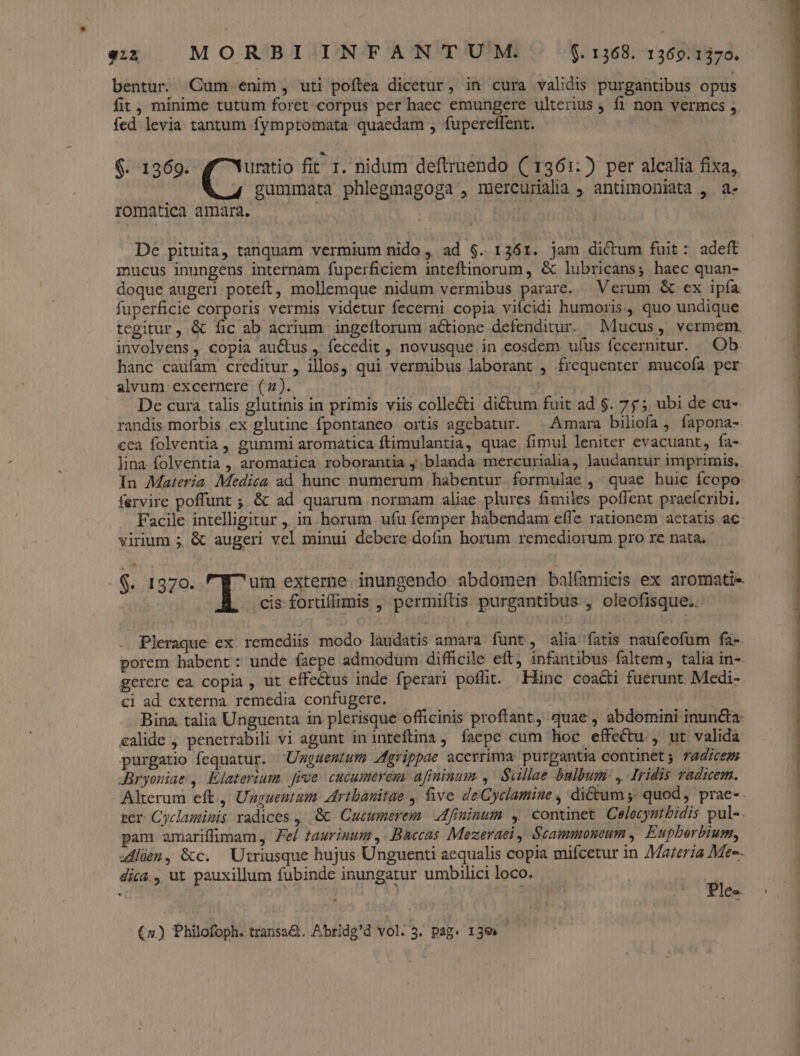 922 MORBI INFANTUM. $. 1368. 1369.1370. bentur Cum enim, uti poftea dicetur, in cura validis purgantibus opus fit, minime tutum foret corpus per haec emungere ulterius , fi non vermces ; fed levia tantum fymptomata quaedam , fupereffent. $. 1369. uratio fit 1. nidum deflruendo ((1361:) per alcalia fixa, gummataà phlegmagoga , mercurialia ; antimoniata , a- romatica amara. | De pituita, tanquam vermium nido , ad $. 1361. jam dictum fuit: adeft mucus inungens internam fuperficiem inteftinorum , &amp; lubricans; haec quan- doque augeri poteft, mollemque nidum vermibus parare. Verum &amp; ex ipía fuperficie corporis vermis videtur fecerni copia viícidi humoris, quo undique tegitur, &amp; fic ab acrium ingceítorum actione defenditur. Mucus, vermem. involvens , copia auctus ,' fecedit , novusque in eosdem ufus fecernitur. |. Ob. hanc caufam creditur, illos, qui vermibus laborant , frequenter mucofa per alvum excernere (z). j De cura talis glutinis in primis viis colle&amp;ti dictum fuit ad $. 75; ubi de cu- randis morbis ex glutine fpontaneo ortis agebatur. ^ Amara biliofa , fapona-- cca folventia , gummi aromatica ftimulantia, quae fimul leniter evacuant, fa-. lina folventia , aromatica roborantia y blanda mercurialia, laudantur imprimis, in Materia. Medica ad hunc numerum habentur formulae ,' quae huic fcopo fervire poffunt ; &amp; ad quarum normam aliae. plures fimiles poffent praeícribi, Facile intelligitur, in horum ufu femper habendam effe rationem aetatis ac virium ;, &amp; augeri vel minui debere dofin horum remediorum pro re nata. $. 1370. um externe inungendo abdomen balíamicis ex aromatie cis fortiflimis , permiftis. purgantibus , oleofisque.. Pleraque ex. remediis modo laudatis amara funt, alia fatis naufeofum fa-. porem habent: unde faepe admodum difficile eft, infantibus faltem, talia in-- gerere ea copia , ut effectus inde fperari poflit. Hinc coa&amp;i fuerunt. Medi-. ci ad externa remedia confugere. | Bina. talia Unguenta in plerisque officinis proftant, quae , abdomini inun&amp;ta- €alide , penetrabili vi agunt in inteftina, faepe cum hoc effectu. , ut valida purgatio fequatur. 'Ümgaemtum Agrippae acerrima: purgantia continet; T4dicez Jaryoniae , Elaterium jrve cucumerem afiminum ,. Sullae bulbum: ,. Iridis radicem. Alterum eft , Unguentum Artbanitae , five deCyclamine , dictum ;, quod, prae- ter Cyclamismis radices , '&amp;&amp; Cucumerem. ;dfininum , continet Celocyatbidis pul-. pam amariffimam, Fel taurinum ,. Baccas Mezeraei Scammonoum ,. Eupberbium, 4dlüm, &amp;c. Utriusque hujus Unguenti aequalis copia mifcetur in Mareria Mec. dica , ut pauxillum fubinde inungatur umbilici loco. Ple- (4) Philofoph. transa&amp;. Abridg'd vol. 3. pag. 13e