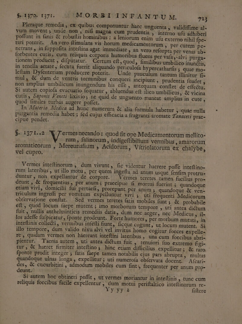 Pleraque remedia , ex quibus componuntur haec. unguenta , validiffime al- vum movent; unde non , nifi magna cum prudentia , interno ufü adhiberi poffunt in fanis &amp; robuilis hominibus : a leniorum enim uíu externo nihil fpe- rari poterit. An vero ftimulans vis horum medicamentorum . per cutem pe- netrans , in fuppofita inteftina agat immediate , an vero reforpta per venas ab- forbentes cutis, cum reliquis corporis humoribus fluens per vafa ,-alvi purga- tionem producat , difputatur. Certum eft, quod, fimilibus:umbilico inunctis, in tenella aetate ; fecuta fuerit aliquando periculofa hypercatharfis ; quae mo- leftam Dyfenteriam producere poterit. — Unde pauculum tantum illinitur fi- mul, &amp; dum de ventris torminibus conqueri incipiunt , prudentia fuadet , non amplius umbilicum inungendum his effe, antequam. conftet de effectu. Si autem copiofa evacuatio fequatur , abluendus eft ilico umbilicus, &amp; vicina cutis, Sapous P'eneti lixivio s ne quid de unguento. maneat amplius in cute , quod fimiles turbas augere poflet. ji | In Materia. Medica ad hunc. numerum &amp; alia formula habetur ; quáe nulla purgantia remedia habet ; fed cujus efficacia a fragranti aromate Zazaceri prae- cipue pendet. t | $.. 1371..2 ermesnecando: quod fit ope Medicamentorum mellito- 1 rum , falinorum, indige(tibilium vermibus ,amarorum aromaticorum , Mereurialium Acidorum, Vitriolatorum ex chalybe, vel cupro. ORU Vermes inteftinorum , dum vivunt, fic videntur haerere poffe inteftino-- rum lateribus , ut illo motu, per quem ingefta ad anum usque fenfim protru- duntur, non expellantur de corpore. ^ Vermes teretes tamen facilius pro- deunt, &amp; frequentius, per anum ; praecipue fi mortui fuerint 5 quandoque etiam vivi, domicilii fui pertaefi, prorepunt per anum 5. quandoque &amp; ven- triculum ingreffi per vomitum expelluütur vivi 5. uti frequenti Medicorum obfervatione conftat. Sed vermes teretes fatis mobiles funt ;. &amp; probabile eft, quod locum íáepe mutent ; imo morborum tempore , uti antea dictum fuit, nullis anthelminticis remediis datis, dum nec aeger, nec Medicus, il- los adeffe fufpicatur, fponte prodeunt. Forte humores ; per morbum mutati, in inteftinis collecti, vermibus infefti fiunt, ficque cogunt, ut locum mutent. Si illo tempore, dum valido nixu alvi vel invitus homo cogitur foeces expelle- re, quidam vermes non háereant inteftini lateribus , una cum foecibus abri- pientur. Taenia autem , uti antea dictum fuit , tenuiori fuo extremo figi- tur, &amp; haeret firmiter inteílino ;' hinc ctiam difficilius expellitur; &amp; raro | fponte prodit integer ; fatis faepe tamen notabilis cjus pars abrupta, multas quandoque ulnas longa , expellitur ; uti numerofa obfervata docent. Aícari- des, &amp; cucurbitini , admodum mobiles cum fint, frequenter per anum pro- deunt. zs 4 Si autem hoc obtineri poffit, ut vermes moriantur in inteíftinis , tunc cum reliquis foecibus facile expellentur , dum motui periftaltico inteftinorum re- Yy yy 2 fiftere