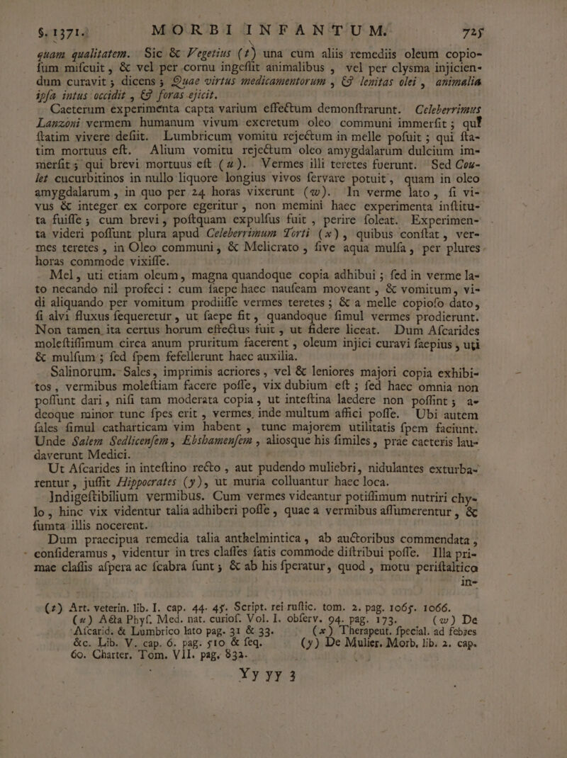 quam qualitatem. | Sic &amp; Fegetius (1) una cum alis remediis oleum copio- fum mifcuit, &amp; vel per cornu ingeflit animalibus ,^ vel per clysma injicien- dum curavit ; dicens ; uae virtus tmedicameutorum , C9. lenitas olei ,| animalia ipfa intus occidit , €9. foras ejicit. Caeterum experimenta capta varium effe&amp;tum demonílrarunt. | Celeberrimus Lanzóni vermem humanum vivum excretum oleo communi immerfit ; qu ftatim vivere defiit. Lumbricum vomitu rejectum in melle pofuit ; qui fta- tim mortuus eft. Alium vomitu rejectum oleo amygdalarum dulcium im- merfit; qui brevi mortuus eft (2). Vermes illi teretes fuerunt. Sed Coz- let cucurbitinos in nullo liquore longius vivos fervare potuit, quam in oleo amygdalarum , in quo per 24 horas vixerunt (zv). In verme lato, fi vi- vus &amp; integer ex corpore egeritur, non memini haec experimenta inítitu- ta fuiffe; cum brevi, poftquam expulfus fuit , perire foleat. Experimen- ta videri poffunt plura apud Celeberrimum Sorti (x), quibus conflat, ver- mes teretes , in Oleo communi , &amp; Mcelicrato five aqua mulía , per plures. horas commode vixiffe. Mel, uti etiam oleum, magna quandoque copia adhibui ; fed in verme la- to necando nil profeci : cum faepe haec naufeam moveant , &amp; vomitum, vi- di aliquando per vomitum prodiiffe vermes teretes ; &amp; a melle copiofo dato, íi alvi fluxus fequeretur , ut faepe fit, quandoque fimul vermes prodierunt. Non tamen ita certus horum efte&amp;tus fuit , ut fidere liceat. Dum Afcarides moleftiffimum circa anum pruritum facerent , oleum injici curavi faepius , uti &amp; mulfum;; fed fpem fefellerunt haec auxilia. Salinorum.-Sales, imprimis acriores , vel &amp; leniores majori copia exhibi- tos, vermibus moleítiam facere pofle, vix dubium eft ; fed haec omnia non poffunt dari, nifi tam moderata copia, ut inteítina laedere non poffint; a- deoque minor tunc fpes erit , vermes, inde multum affici poffe. Ubi autem falles fimul catharticam vim habent , tunc majorem utilitatis fpem faciunt. Unde Salem Sedlicenfem , Ebsbamen[em , aliosque his fimiles, práe cacteris lau- daverunt Medici. j Ut Afcarides in inteftino recto , aut pudendo muliebri, nidulantes exturba- rentur, juffit Zpporrates (y), ut muria colluantur baec loca. Indigeftibilium vermibus. Cum vermes videantur potiflimum nutriri chy- lo, hinc vix videntur talia adhiberi poffe , quae a vermibus affümerentur , &amp; fumta illis nocerent. Dum praecipua remedia talia anthelmintica , ab auctoribus commendata , - eonfideramus , videntur in tres claffes fatis commode diftribui poffe. Illa pri- mac claflis afpera ac fcabra funt 5 &amp; ab his fperatur, quod , motu periítaltica in- (2) Art. veterin. lib. I. cap. 44- 4$. Script. rei ruftic. tom. 2. pag. 1065. 1066. (4) A&amp;a Phyf. Med. nat. curiof. Vol. I. obferv. 94. pag. 173. (w) De 'Aícarid. &amp; Lumbrico lato pag. 31 &amp; 33. (x) Therapeut. fpecial. ad febzes &amp;c. Lib. V. cap. 6. pag. 510 &amp; feq. (7) De Mulier. Morb, lib. 2. cap. 60. Charter. Tom. VII. pag. 932. TACY Yy yy 3