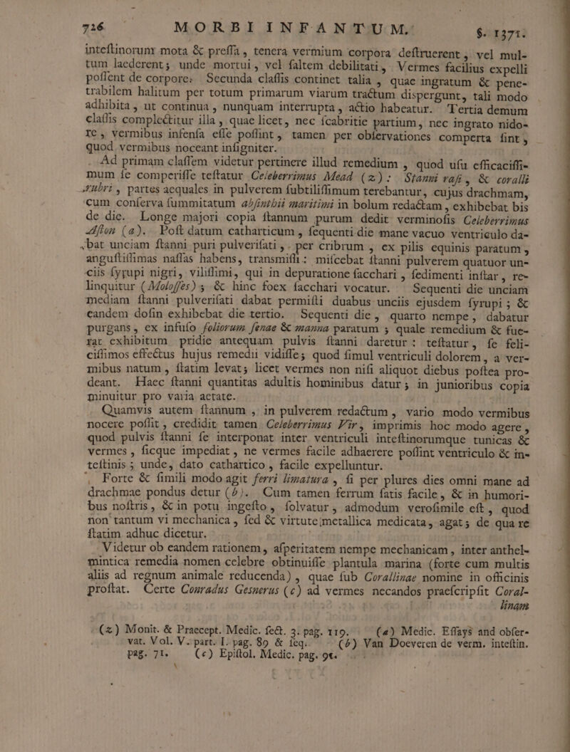 $516 — MORBIINFANTUM. igersi inteftinorunr mota &amp; preffa, tenera vermium Corpora deftruerent ,' vel mul- tum laederent; unde mortui, vel faltem debilitati » Vermces facilius expelli poflent de corpore: Secunda claffis continet talia ; quae ingratum &amp; pence- trabilem halitum per totum primarum viarum tractum dispergunt, tali modo adhibita, ut continua , nunquam interrupta, actio habeatur. 'T'ertia demum claffis complectitur illa , quae licet, nec Ícabritie partium , nec ingrato nido- Ic, vermibus infenfa effe poflint ,' tamen. per obíervationes comperta [int , quod. vermibus noceant infigniter. Ad primam claffem videtur pertinere illud remedium , quod uíu cfficaciffi- mum íe comperiffe teftatur Ce/eberrimus Mead (2): Stamm vafi, &amp; coralli X£übri, partes aequales in pulverem fubtiliffimum terebantur, cujus drachmam, cum coníerva fummitatum a//iuibii maritimi in bolum redactam , exhibebat bis de die. Longe majori copia ftannum purum dedit verminofis Cejeberrimus zMflon (2)... Poft datum catharticum , fequenti-die mane vacuo ventriculo da- bat unciam ftanni puri pulverifati ,. per cribrum , ex pilis equinis paratum , anguftifimas naffas habens, transmifli: mifcebat ftanni pulverem quatuor un- ciis fyrupi nigri, vilifimi, qui in depuratione facchari , fedimenti inftar, re- linquitur (o/of2s) 5 &amp; hinc foex facchari vocatur. ^ Sequenti die unciam mediam ftanni pulverifati dabat permiíli duabus unciis ejusdem fyrupi ; &amp; candem dofin exhibebat die tertio. Sequenti die, quarto nempe; dabatur purgans, ex infufo foliorum. [enae &amp; manna paratum 5 quale remedium &amp; fue- rat exhibitum pridie antequam pulvis ftanni daretur : teftatur, fe feli- ciffimos effe&amp;us hujus remedii vidiffe; quod fimul ventriculi dolorem , a ver- mibus natum , ílatim levat; licet vermes non nifi aliquot diebus poftea pro- deant. Haec ítanni quantitas adultis hominibus datur; in junioribus copia minuitur pro varia actate. Quamvis autem ftannum , in pulverem redactum , vario modo vermibus nocere pofüt, credidit tamen Ce/everrimus Fir, imprimis hoc modo agere , quod pulvis ftanni fe interponat inter ventriculi inteftinorumque tunicas &amp; vermes , ficque impediat , ne vermes facile adhaerere poflint ventriculo &amp; in- teíftinis ; unde, dato cathartico , facile expelluntur. , Forte &amp; fimili modo agit. ferri lizaiura , fi per plures dies omni mane ad drachmae pondus detur (^). Cum tamen ferrum fatis facile, &amp; in humori- bus noftris, &amp; in potu ingeíto, íolvatur, admodum verofimile eft , quod non tantum vi mechanica , fed &amp; virtuteimetallica medicata, agat; de qua re ftatim adhuc dicetur. | Videtur ob eandem rationem, afperitatem nempe mechanicam , inter anthcl- mintica remedia nomen celebre obtinuiffe plantula marina (forte cum multis alis ad regnum animale reducenda) , quae fub Corallizae nomine in officinis proíftat. Certe Cosradus Gesmerus (c) ad vermes necandos praeícripfit CoraJ- linam / . (zx) Monit. &amp; Praecept. Medic. fe&amp;. 3. pag. 119. («) Medic. Effays and obfer- vat. Vol. V. part. I. pag. 89. &amp; ieq. (^) Van Doeveren de verm. inteftin. pag. 71. («) Epitol. Medic. pag. 9t. N