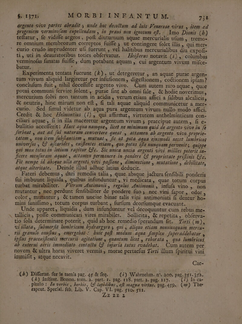 $. 1371. MORBIINFANTUM. 7j&. argento vivo partes abradit , unde boc decoum ad. luis Fenereae virus. , item ad progeniem vermino[am expellendam , in praxi mon ignotum eft... Ymo Dionis (5) teftatur , fe vidifle aegros , poft diuturnum aquae mercurialis uum , tremo- re omnium membrorum correptos fuiffe ; ut contingere folet illis , qui mer- curio crudo imprudenter ufi fuerunt , vel halitibus mercurialibus diu expofi- ti, uti in deauratoribus toties obfervatur. — Heiflerus notavit (i) , columbas verminofas fanatas fuiffe, dum potabant aquam , cui argentum vivum mifíce- batur. , as) Experimenta tentata fuerunt (&) , ut detegeretur , an aquae purae argen- tum vivum aliquid largiretur per infufionem , digeftionem , coctionem iplam? conclufum fuit ,, nihil deceflifle argento vivo. Cum autem raro aquae , quae potui communi fervire folent ,' purae fint ab omni fale, & hodie noverimus , d & neutris, hinc mirum non eft, fi tali aquae aliquid communicetur a mer- - curio. Sed fimul videtur ab aqua pura argentum vivum. nullo modo affici. Credit & hoc Zelmostius (1), qui affirmat, virtutem anthelminticam con- ciliari aquae , fi in illa maceretur argentum vivum 5 praecipue autem , fi c- bullitio accefferit: Z/aec aqua namque, licet ne minimum quid de argento viva in fe Jürbeat , aut ad [ui naturam comvertere queat , attamen ab argento. vivo. proprie- tatem , nom item fubftantiam , mutuat , fic ut. pota aqua ejusmodi. uecet. lumbricos univerfos , C9. aftarides , exifrentes etiam, quo potus iffe nunquam pervenits. quippe qui 180x totus in. lotium rapitur C9e.. Sic unica uncia. argenti vivi millies poterit in- ficere men[uram aquae , attamen permanere.in pondere C9 proprietate priflinis dc. Fit nempe id absque ulla argenti vivi paffione , diminutione , mutatione , debilitate, atque alteritate. Deinde illud adhuc latius deducit. Fateri debemus , dari remedia talia, quae absque ja&ura fenfibili ponderis fui imbuunt liquida , quibus infunduntur , vi medicata, quae totum corpus turbat mirabilter. rum 2nmtmeni, regulus Mmtimonii, infuüfa vino ,. non mutantur, nec perdunt fenfibiliter de pondere fuo ; nec vini fapor , odor ; color, mutantur; & tamen unciae binae talis vini antimoniati fi dentur ho- mini faniffimo , totum corpus turbant , furfum deorfumque evacuant. Unde apparet, liquidis , dum infunduntur vel decoquuntur cum rebus me-. talicis poffe communicari vires mirabiles. Sollicita, & repetita, obferva- tio fola determinare poterit , quid ab hoc remedio fperandum fit. orzi (:), «j illata, fubmerfit lumbricum bydrargyro s qui , aliquo etiam mouuuuquam quercu- vii granulo onuffus , emergebat : buic pofl modum aqua fümplex fuperaddebatur , ipfius praeewiflentis mercurii agitatione , quantum. licet , roborata ,. qua. lumbricus ab externi aéris immediato. contattu C9. injuria tutus evadebat. . Cum autem per novem & ultra horas viveret vermis, morae pertaefus Zorzi illum fpiritui vini immifit , atque necavit. | Cae- (5) Differtat. fur le taenia pag. 45 & feq. (4) Wahrnehm. n*. 260. pag. 351. 352. (&) Inftitut. Bonon. tom. 2. part. I. pag. 118. part. 2. pag. 117. (7) In ca- ,pitulo : Zz verbis , berbis, 9. lapidibus , eft magna virtus, pag.459.. (9) The tapcut, Special. feb, Lib. V. Cap. VI. pag. $10. $11. Aa 25 306