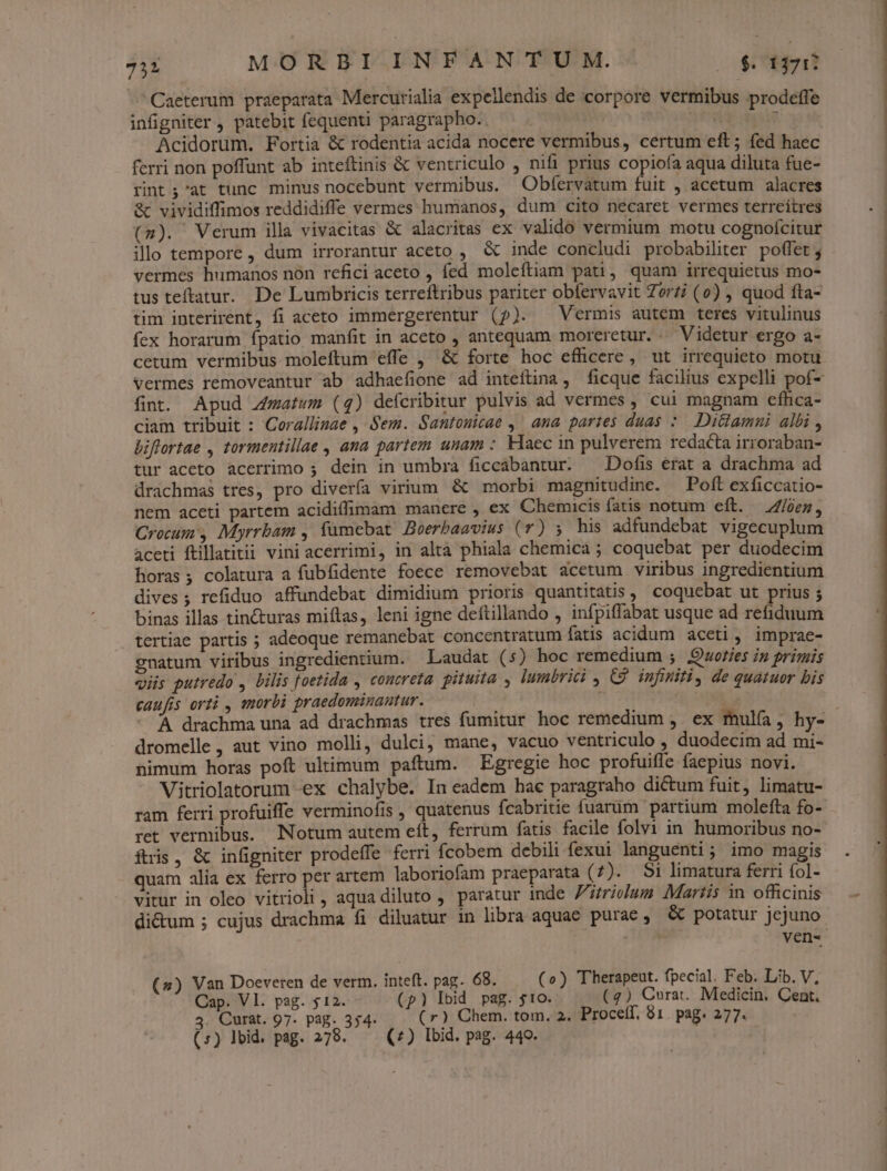 Caeterum praeparata Mercurialia expellendis de corpore vermibus prodeffe infigniter , patebit fequenti paragrapho. 3 Acidorum. Fortia &amp; rodentia acida nocere vermibus, certum eft; fed haec ferri non poffunt ab inteftinis &amp; ventriculo , nifi prius copiofa aqua diluta fue- rint;'at tunc minus nocebunt vermibus. Obfervatum fuit , acetum alacres &amp; vividiffimos reddidiffe vermes humanos, dum cito necaret vermes terrceítres (2). Verum illa vivacitas &amp; alacritas ex valido vermium motu cognoícitur illo tempore , dum irrorantur aceto , &amp; inde concludi probabiliter poffet vermes humanos non refici aceto , fed moleftiam pati, quam irrequietus mo- tus teftatur. De Lumbricis terreftribus pariter obfervavit Zorzi (o) , quod fta- tim interirent, fi aceto immergerentur (2). Vermis autem teres vitulinus fex horarum fpatio manfit in aceto , antequam moreretur. Videtur ergo a- cetum vermibus. moleftum effe , &amp; forte hoc efficere, ut irrequieto motu fint. Apud JZzatwm (4) defcribitur pulvis ad vermes , cui magnam efhca- ciam tribuit : Coralliuae , Sem. Santosicae ,' ana partes duas :. DiGtamni albi , biflertae , tormentillae , ana partem unam : Haec in pulverem redacta irroraban- tur aceto acerrimo ; dein in umbra ficcabantur. ^ Dofis érat a drachma ad drachmas tres, pro diverfa virium &amp; morbi magnitudine. Poft exficcatio- nem aceti partem acidiffimam manere , ex Chemicis fatis notum eft. //)en, Crocum , Myrrbam , fumebat! Boerbaavius (7) ; his adfundebat vigecuplum aceti ftillatitii vini acerrimi, in altà phiala chemica ; coquebat per duodecim horas; colatura a fubfidente foece removebat acetum viribus ingredientium dives ; refiduo affundebat dimidium prioris quantitatis , coquebat ut prius ; binas illas tincturas miftas, leni igne deftillando , infpiffabat usque ad refiduum tertiae partis ; adeoque remanebat concentratum fatis acidum aceti, imprae- gnatum viribus ingredientium. — Laudat (5s) hoc remedium ; Quoties in primis viis putredo , bilis foetida , concreta. pituita , lumbrici , C9 infiniti, de quatuor bis caufis orti , morbi praedominantur. ! dromelle , aut vino molli, dulci, mane, vacuo ventriculo , duodecim ad mi- nimum horas poft ultimum paftum. Egregie hoc profuifle faepius novi. Vitriolatorum -ex chalybe. In eadem hae paragraho dictum fuit, limatu- ram ferri profuiffe verminofis , quatenus Ícabritie fuarüm partium molefta fo- ret vermibus. Notum autem eít, ferrum fatis facile folvi in humoribus no- ftris, &amp; infigniter prodeffe ferri fcobem debili fexui languenti; imo magis quam alia ex ferro per artem laboriofam praeparata (7). $1 limatura ferri fol- vitur in oleo vitrioli , aqua diluto , paratur inde Fitrivclum Martis n officinis di&amp;um ; cujus drachma fi diluatur in libra aquae purae, &amp; potatur jejuno (2) Van Doeveren de verm. inteft. pag. 68. (o) Therapeut. fpecial. Feb. Lib. V, Cap. VI. pag. 512. (p) Ibid pag. 510. (7) Cura. Medicin. Cent. 4. Curat. 97- pag. 354- (r) Chem. tom. 2. Procelf. 81. pag. 277. (5) Ibid. pag. 278. (7) lbid. pag. 440. as oondmiidennmu- LI ———————