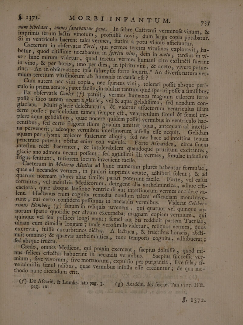 num bibebant , omnes [anabantur pene. In febre Caítrenfi verminofa vinum, &amp; imprimis ferum la&amp;is vinofum , profuiffe novi, dum larga copia potabatur. $i in ventriculo haerent tales vermes, ítatim a potu vinofo afficiuntur. Caeterum in obfervatis Torti, qui vermes teretes vitulinos exploravit, ha- betur, quod citiffime necabantur in Jpiritu vini, dein in aceto , tardius in z;- 7»: hinc mirum videtur, quod terctes vermes humini cito exftincti fuerint in vino, &amp; per horas, imo per dies, in fpiritu vini, &amp; aceto, vivere potue- rnt. An inobfervatione ipfa fubrepfit forte incuria? An diverfa natura ver- mium teretium vitulinórum ab humanis in caufa eft ? Cum autem nec vini copia, nec fpiritus vini, tolerari poffit absque peri- culo in prima aetate , patet facile in adultis tantum quid fperari poffe a fimilibus; Ex obfervatis Cou/ef (f) patuit, vermes humanos magnum calorem ferre poffe ; ilico autem necari aglacie, vel &amp; aqua gelidiffima , Íed nondum con- glaciata. Multi glacie delectantur ; &amp; videtur affuetorum ventriculus illam terre poffe : periculofum tamen femper eft, ventriculum fimul &amp; femel im- plere aqua gelidi(fima , quae nocere quidem poffet vermibus in ventriculo hae- rentibus , fed certo frigoris illum. gradum amittet aqua, antequam ad intefíli- ; nà pervenerit , adeoque vermibus inteftinorum infefta effe nequit. — Gelidam aquam per clysma injicere fuaferunt aliqui; íed nec haec ad inteftina tenuia penetrare poterit; obílat enim coli valvula. Forte Afcarides, circa finem inteftini rei haerentes, &amp; intolerabilem quandoque pruritum excitantes ; glacie ano admota necari poffent : fed agiliffimi illi vermes , fimulac infenfum frigus fentiunt , tutiorem locum invenient facile. 4 Caeterum in Mazeria Medica ad hunc numerum plures habentur formulae , quac ad necandos vermes , in juniori imprimis aetate, adhiberi folent ; &amp; ad quarum normam plures aliae fimiles parari poterunt facile. . Forte, vel cafüs fortuitus , vel induftria Medicorum ; detegent alia anthelmintica,, adhuc efü- caciora, quae absque laefione ventriculi aut inteftinorum vermes occidere va- lent. Hactenus enim cognita remedia nondum talem efficaciam monílrave-. runt , cui certo confidere poffumus in necandis vermibus. Viderat Celeber- rimus Homberg (g) fanum in reliquis juvenem , qui quatuor vel quinque an- norum fpatio quotidie per alvum excernebat magnam copiam vermium, qui quinque vel fex pollices longi erant ;. femel aut bis reddidit partem T'aeniae, ulnam cum dimidia longam 5 unde verofimile videtur , reliquos vermes, quos excrevit, fuifle cucurbitinos di&amp;tos. A lactuca , &amp; früctibus horaeis, abfti- nuit omnino; &amp; quaevis anthelmintica, tunc temporis cognita, adhibuerat 5 fed absque fructu. ! | Credo, omnes Medicos, qui praxin exercent , faepius doluiffe., quod mi- nus felices effectus habuerint in necandis vermibus. Saepius fucceffit ver- mium , five vivorum, five mortuorum, expulfio per purgantia , five fola, íi- veadmiítis fimul talibus , quae vermibus infeíta cffe creduntur ; de qua mce- thodo nunc dicendum erit. » | (f£) De Afcarid. &amp; Lumbr. sto Pag. 3. (£) Académ, des fcienc. l'an 1707. Hift. pag. 15. die ud $. 1372.
