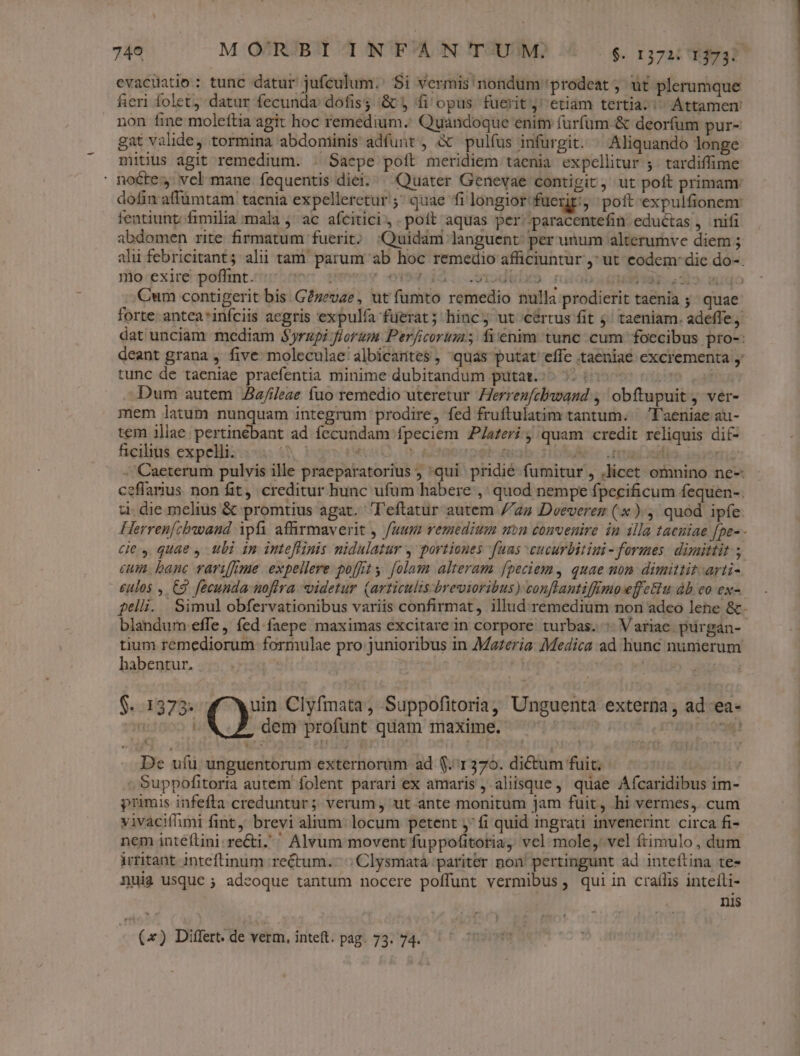 evacuatio : tunc datur jufculum.' Si vermis nondum prodeat, ut plerumque fieri folet, datur fecunda dofis &amp; y fi opus fuerit j^ etiam tertia. ^ Attamen non fine molettia agit hoc remedium. Quándoque enim furfum &amp; deorfum pur- gat valide, tormina abdoniinis adfunt, à pulfus infurgit. ^ Aliquando longe mitius agit remedium. . Saepe pott meridiem taenia expellitur ;. tardiffime noctes vcl mane fequentis diei. Quater Genevae contigit, ut poft primam dofin affümtam taenia expelleretur ; quae fi longior fuerit: poft expulfionenr fentiunt; fimilia mala j' ac afcitici, .poít aquas per/paracentefin eductas , nifi abdomen rite firmatum fuerit; :Quidam languent per unum alterumve diem ; alii febricitant; alii tam parum ab hoc remedio afficiuntur ,^ ut eodem: die do-. mo exire poflint. jenen em idi ..exodidao. ruiob 137-2312. dudo Cum contigerit bis. G?zevae, ut füumto remedio nulla prodierit taenia 5 quae forte: antea*infciis aegris expulfa fuerat; hinc ut cértus fit 4; taeniam. adeffej dat unciam mediam $5rzpi fiorum Perficorum; fi'enim tunc cum foecibus pro-: deant grana , five moleculae/albicartes , quas putat effe .taeniae excrementa y tunc de taeniae praefentia minime dubitandum putat.:^ 5: (7: jMÓ uf Dum autem Aaz/ileae fuo remedio uteretur Herrezfcbawand ,' obftupuit j ver- mem latum nunquam integrum prodire, fed fruftulatim tantum. ^ l'aeniae au- tem Tp deter: i ad fecundam fpeciem P/aferi j quam credit reliquis dif- ficilius expelli. Aj Us 2 A6 ros osi fri: - Caeterum pulvis ille praeparatorius ; qui pridié fumitur , ,licet omnino ne- ceffarius. non fit, creditur hunc ufum habere ,' quod nempe fpecificum fequen-. ti. die melius &amp; promtius agat. leftatur autem //2z Dveeverez (x), quod ipfe. Herren[chbwand ipfi afhrmaverit , fuum vemedium mn convenire in illa tacniae [pe-- ces quae , ubi in inteflinis nidulatur y portiones fuas cucurbitini - formes dimittit. ; cum. banc varifime expellere poffit y. folam alteram fpeciem, quae non dimittit arti- eulos , C3 fecunda nofira videtur (articulis-brevioribus) conflantifimoeffciu àb eo ex- feli. Simul obfervationibus variis confirmat, illud remedium non adeo lene &amp;. blandum effe, fed faepe maximas excitare in corpore turbas. : Variae purgan- tium remediorum formulae pro junioribus in Maferia: Medica ad liunc numerum habentur. 4 | $.:1373. uin Clyfmata, Suppofitoria, Unguenta externa, ad ea- n ^X Z, dem profunt quam maxime. 5 efft aq! De uíu unguentorum externorum ad $1370. dictum fuit; ; Suppofitoria autem folent parari ex amaris , aliisque, quae ÁAfcaridibus im- primis infefta creduntur ; verum, ut ante monitum jam fuit, hi vermes, cum vivaciflimi fint, brevi alium: locum petent ;' fi quid ingrati invenerint circa fi- nem inteílini.re&amp;ti. ' Alvum movent fuppofitoria, vel mole, vel ftimulo , dum irritant inteftinum rectum. ,Clysmatà pariter non! pertingunt ad inteftina te- Quia usque ; adeoque tantum nocere poffunt vermibus, quiin craílis intefli- nis («) Differt. de verm, inteft. pag. 73. 74.