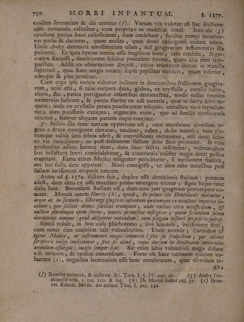 adeo metuenda callofitas , cum perpetuo os madefcat fimul. Imo alii (g) optabant potius hanc callofitatem , dum credebant ,. facilius rumpi membra- nas tenfas &amp; duriores ,. quam molles , quae denti exfurgenti cedunt nimis, Unde 44ry damnavit emollientium ufüm , nifi gingivarum. inflammatio illa poíceret. Et quia hyeme omnia offa fragiliora hunt, ideo credidit , Hippo-. poribus. Addit ex obíervatione Spizelii ,' citius erumpere: dentes in maxilla adeoque &amp; plus atteritur. Cum ergo ipía natura videatur indicare in dentientibus fri&amp;tionem gingiva- rum, utile erit, fi talia corpora dura, glabra, ex cryftallo , corallo rubro, cbore, &amp;c., parata porrigantur infantibus dentientibus, modo nullas omnino eminentias habeant , &amp; parata fuerint ex tali materia , quae in faliva folvi ne- queat; unde ex cryftallo parata praeferuntur reliquis; metallica vero repudian- tur; auro purifimo excepto; argentum enim, quo ad fimilia conficienda utuntur, femper aliquam partem cupri continet. 3^. Sectio illa tunc tantum opportuna eft ,' cum membrana alveolum tc- gens a dente emergente clevatur, tenditur, rubet, dolet inteníe; tunc ple- rumque valida fatis febris adeft, &amp;t convulfiones metuuntur , nifi denti fubi- to via concilietur: at poft ífectionem factam dens ilico prominet. Si vero profundius adbuc haereat dens, dum haec fectio inftituitur, vulnusculum hoc infliétum brevi contolidabitur , &amp; cicatricula refiftet magis denti poftea erupturo. Fama etiam Medici infigniter periclitatur , fi incifionem fuaferit, nec hac fatta dens appareat. Novi contigiffe, ut dens octo menfibus poft factam incifionem eruperit tantum. | , Antea ad $. 1374. dictum fuit , duplex effe dentitionis ftadium : primum adeft, dum dens ex offe maxillari primo emergere nititur ;^ figna hujus tunc di&amp;a funt. Secundum ftadium eft , dum dens jam gingivam perrumpere co- matur. Monuit autem Zz/ris (5b), quod , /z primo illo Dentitionis molimine : aeque ac. in fechundo , Chirurgi gingivas infantum quacumque ex occafione imperite ia- eidunt y quo [cilicet. dentes. facilius erumpant y. uude vulnus citra nece[fitatem o nullam plerumque opem ferens , teneris promifcue infligitur y, quum. fecundum folum deutitionis tempus (quod diligenter notandum) eam plagam inferri proprie requirat. Simul noluit, in hoc cafu phlebotomo ,. five lanceola , incifionem fieri , cum nimis cito coalefícat tale vulnufculum. ^ Unde monuit ; QCurazdum eff gitur Medico ,. ut. inffrumento agis commodo (fre fit. [calpellum , quo. calami Jeriptorii vulgo conficiuntur , ffe. fit aliud , cujus dorjum in denfitarem movaculae: aemulam affurgat) incifio femper fiat. — Sic enim labia vulnufculi magis diíftant 2íc invicem , &amp; tardius concrefcunt. ^ Forte ob. hanc rationem quidam vo- luerunt (7), unguibus lacerandam effe hanc membranam , quae alveolum te- i MEN git; (f£) Bourdet recherch. &amp; obfervat. &amp;c. Tom. I. $. IV. pag. 4o. (g) Andry l'or- thopedie tom. 2. pag. 210. &amp; feq. (5) De Morbis Infant pag. 3s» (7) Brou- zet. Educat. Médic. des enfants T'om. I. pag. 234. NETUS mM PA —