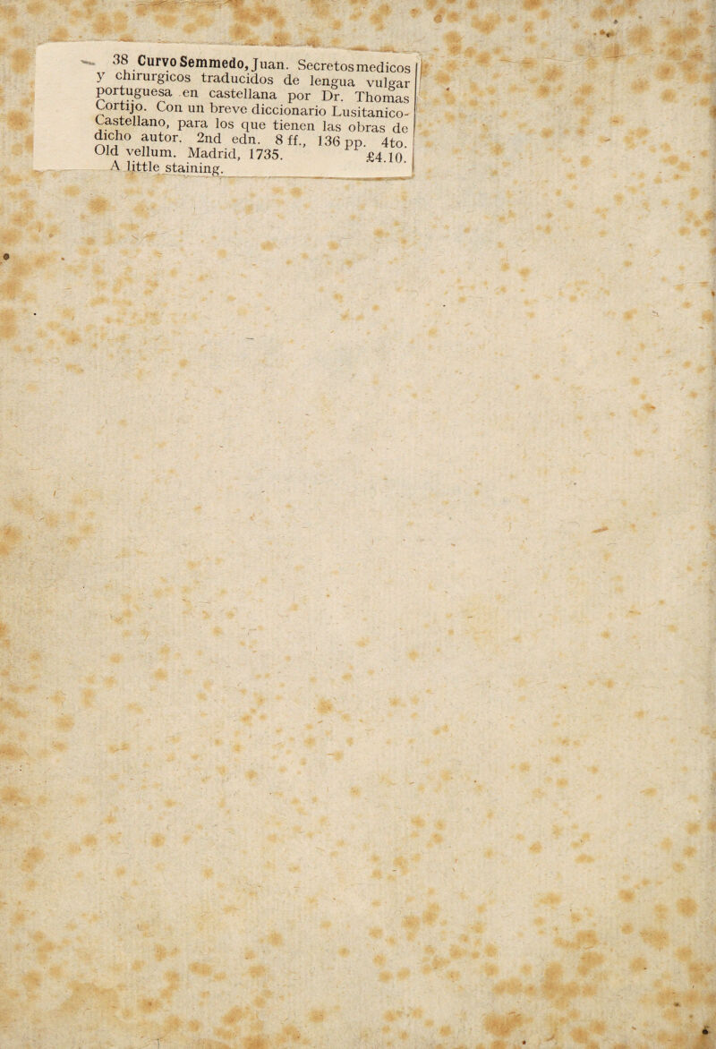 ajl ' ■•s. 38 Curvo Semmedo, Juan. Secretos médicos y chirurgicos traducidos de lengua vulgar portuguesa en castellana por Dr. Thomas Cortijo. Con un breve diccionario Lusitanico- Castellano, para los que tienen las obras de dicho autor. 2nd edn. 8 ff., 136 pp. 4to. Old vellum. Madrid, 1735. £4 in A little staining. v* * ir- - -v , *  - Ç. -1 ‘ j§5 • -¿r * ■ # ' ■<?- #• í sp; * * *■ ¥:■ . o m % ■ S, ' , - t m . -«■ ~r m %'■ m m W J: m * !>•. è