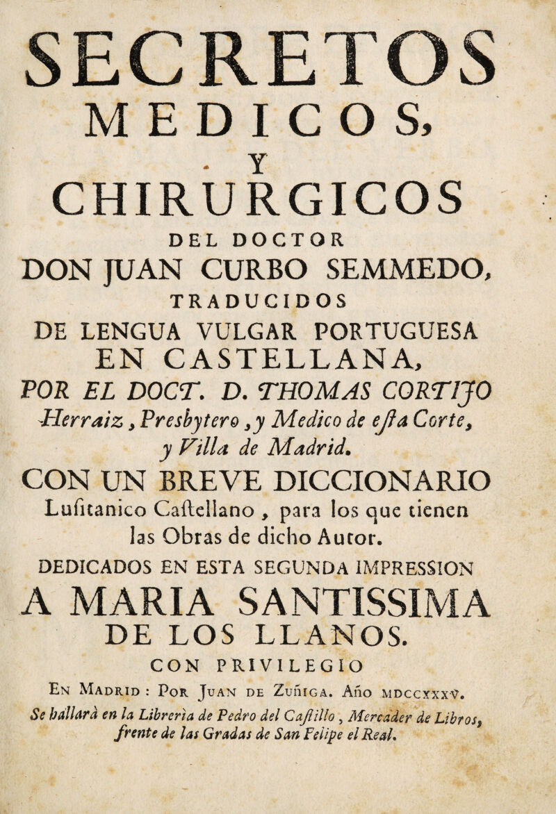 SECRETOS MEDICO S, CHIRUR GIGOS DEL DOCTOR DONJUAN CURBO SEMMEDO, TRADUCIDOS DE LENGUA VULGAR PORTUGUESA EN CASTELLANA, POR EL DOCT. D. THOMAS CORTIJO Herraiz, Preshytere Medico de ejla Corte t y Filia de Madrid, CON UN BREVE DICCIONARIO Luíitanico Caílellano , para los que tienen las Obras de dicho Autor. DEDICADOS EN ESTA SEGUNDA IMPRESSION A MARIA SANTÍSSIMA DE LOS LLANOS. CON PRIVILEGIO En Madrid : Por Juan de Zuííiga. Año mdccxxxV. Se hallará en la Librería de Pedro del Cajiilío 5 Mercader de Libros, frente de las Gradas de San Felipe el Real.
