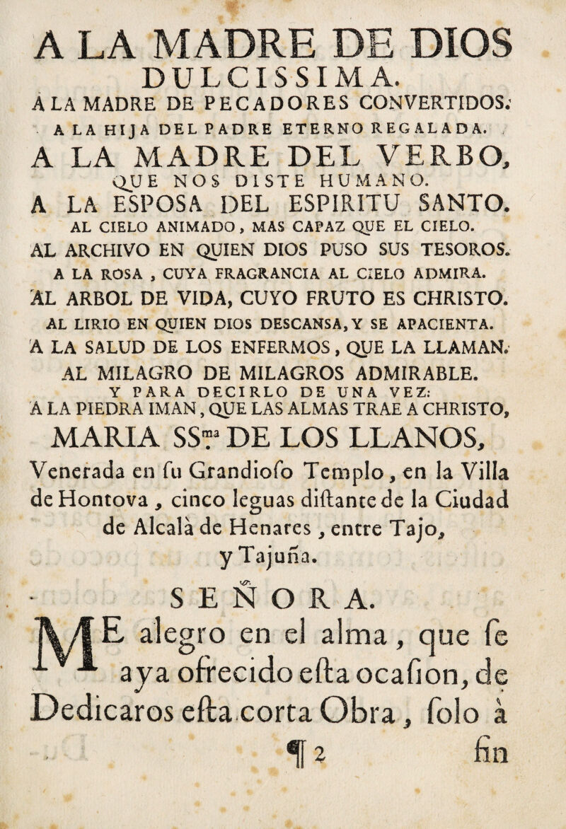 A LA MADRE DE DIOS DULCÍSSIMA. A LA MADRE DE PECADORES CONVERTIDOS; A LA HIJA DEL PADRE ETERNO REGALADA. , A LA MADRE DEL VERBO, QUE NOS DISTE HUMANO. A LA ESPOSA DEL ESPIRITU SANTO. AL CIELO ANIMADO , MAS CAPAZ QUE EL CIELO. AL ARCHIVO EN QUIEN DIOS PUSO SUS TESOROS. A LA ROSA , CUYA FRAGRANCIA AL CIELO ADMIRA. AL ARBOL DE VIDA, CUYO FRUTO ES CHRISTO. AL LIRIO EN QUIEN DIOS DESCANSA, Y SE APACIENTA. A LA SALUD DE LOS ENFERMOS, QUE LA LLAMAN. AL MILAGRO DE MILAGROS ADMIRABLE. Y PARA DECIRLO DE UNA VEZ: A LA PIEDRA IMAN, QUE LAS ALMAS TRAE A CHRISTO, MARIA SSr DE LOS LLANOS, Venerada en fu Giandiofo Templo, en la Villa de Hontova , cinco leguas diílantede la Ciudad de Alcalá de Henares, entre Tajo, yTajuña. SEÑORA. ¡\/| E alegro en el alma, que fe A aya ofrecido efta ocafion, de Dedicaros efta corta Obra * Tolo à