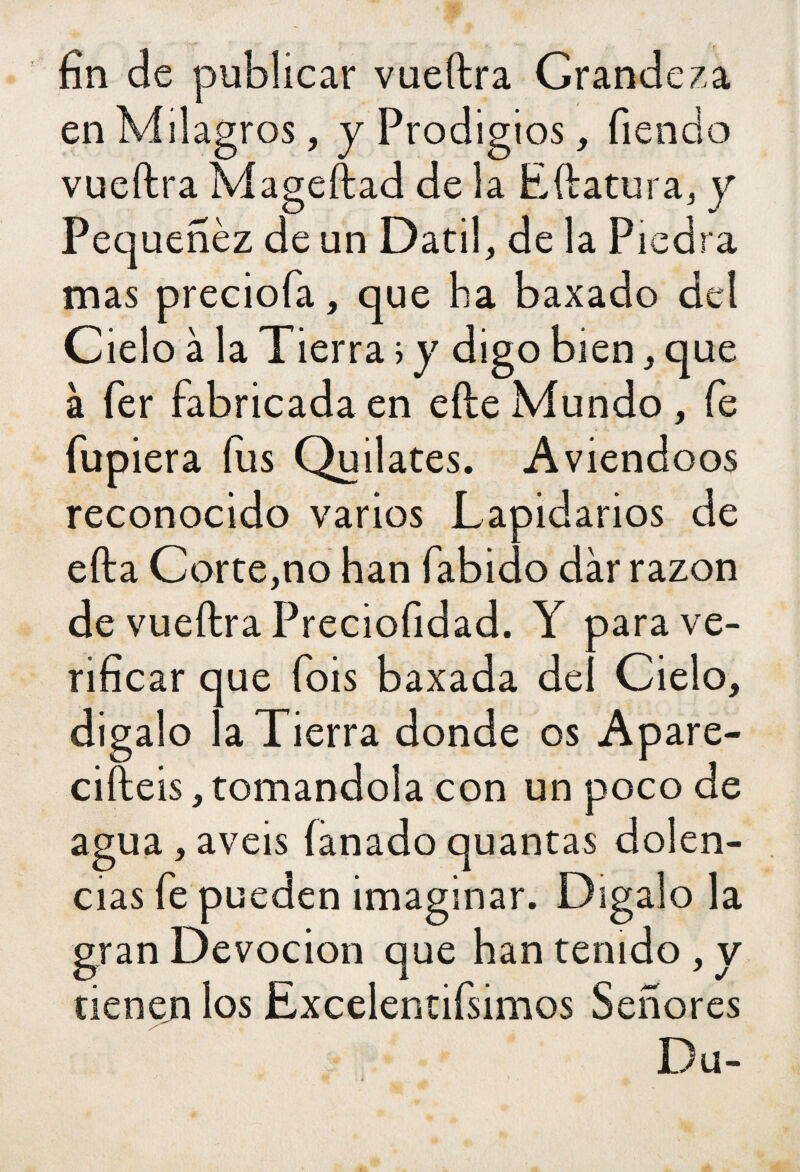 fin de publicar vueftra Grandeza en Milagros, y Prodigios, Tiendo vueftra Mageftad de la Eftatura, y Pequeñéz de un Datil, de la Piedra mas preciofa, que ha baxado del Cielo à la Tierra i y digo bien, que à fer fabricada en efte Mundo , fe Tupiera (lis Quilates. Aviendoos reconocido varios Lapidarios de efta Corte,no han Tábido dar razón de vueftra Preciofidad. Y para ve¬ rificar que Tois baxada del Cielo, digalo la Tierra donde os Apare¬ cisteis, tomándola con un poco de agua, aveis fanado quantas dolen¬ cias Te pueden imaginar. Dígalo la gran Devoción que han tenido , y tienen los Excelentísimos Señores