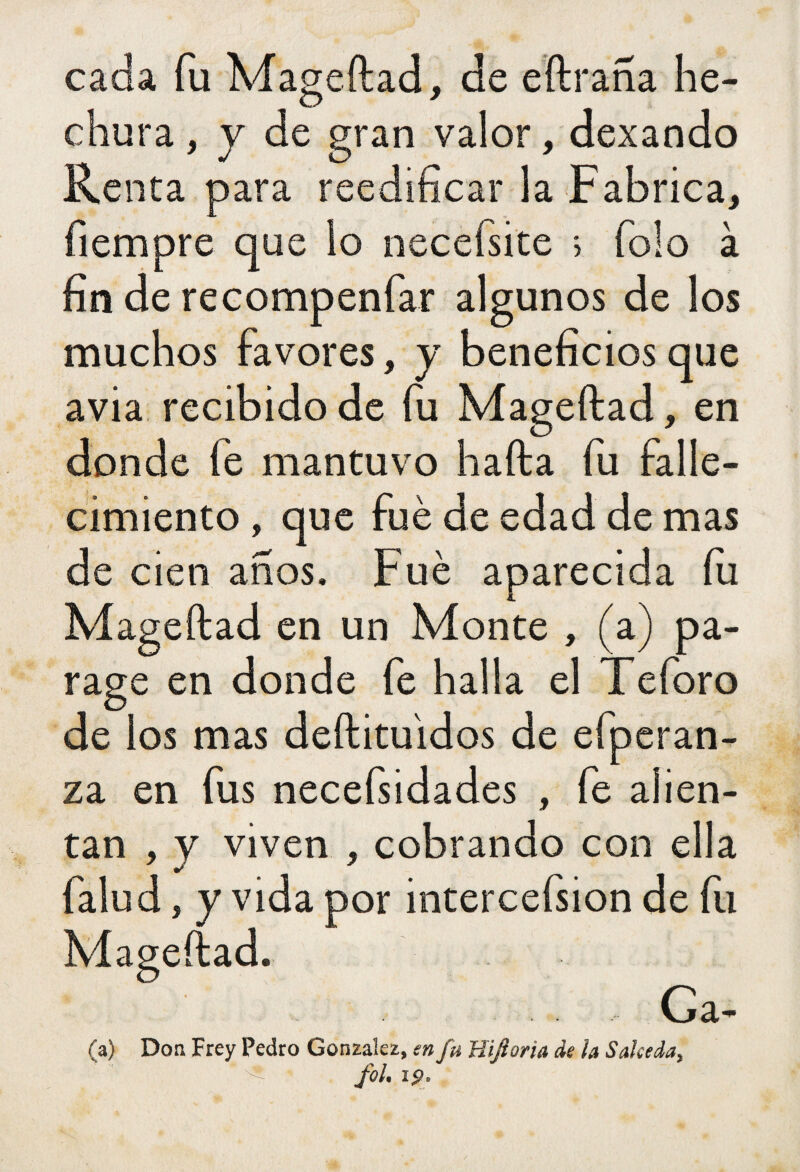 cada fu Mageftad, de eftraña he¬ chura , y de gran valor, dexando Renta para reedificar la Fabrica, fiempre que lo necefsite > folo à fin de recompenfar algunos de los muchos favores, y beneficios que avia recibido de fu Mageftad, en donde íé mantuvo hafta fu falle¬ cimiento , que fué de edad de mas de cien años. Fué aparecida fu Mageftad en un Monte , (a) pa¬ rage en donde fe halla el Teforo de los mas deftituidos de efperan- za en fus necefsidades , fe alien¬ tan , y viven , cobrando con ella falud, y vida por intercefsion de fu Mageftad. Ga- (a) Don Frey Pedro González, en fu Hifioria de la Salceda, ‘ * fol. i¡>.