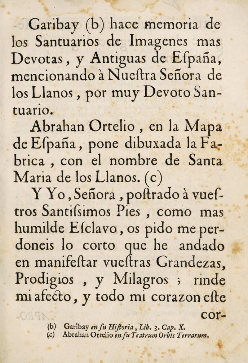 Garibay (b) hace memoria de los Santuarios de Imágenes mas Devotas, y Antiguas de Efpaña, mencionando à Nueítra Señora de los Llanos, por muy Devoto San¬ tuario. Abrahan Ortelio , en la Mapa de Efpaña, pone dibuxada la Far brica , con el nombre de Santa Maria de los Llanos, (c) Y Yo, Señora, poftrado à vuef- tros Santifsimos Pies , como mas humilde Eíclavo, os pido me per¬ donéis lo corto que he andado en manifeftar vueftras Grandezas, Prodigios , y Milagros * rinde mi afeólo, y todo mi corazón elle cor- (b) Garibay en fu Hiftoria, Lib, 3. Cap. X. £c) Abrahan Ortelio en fu Teatrum Orhis Terrarum,