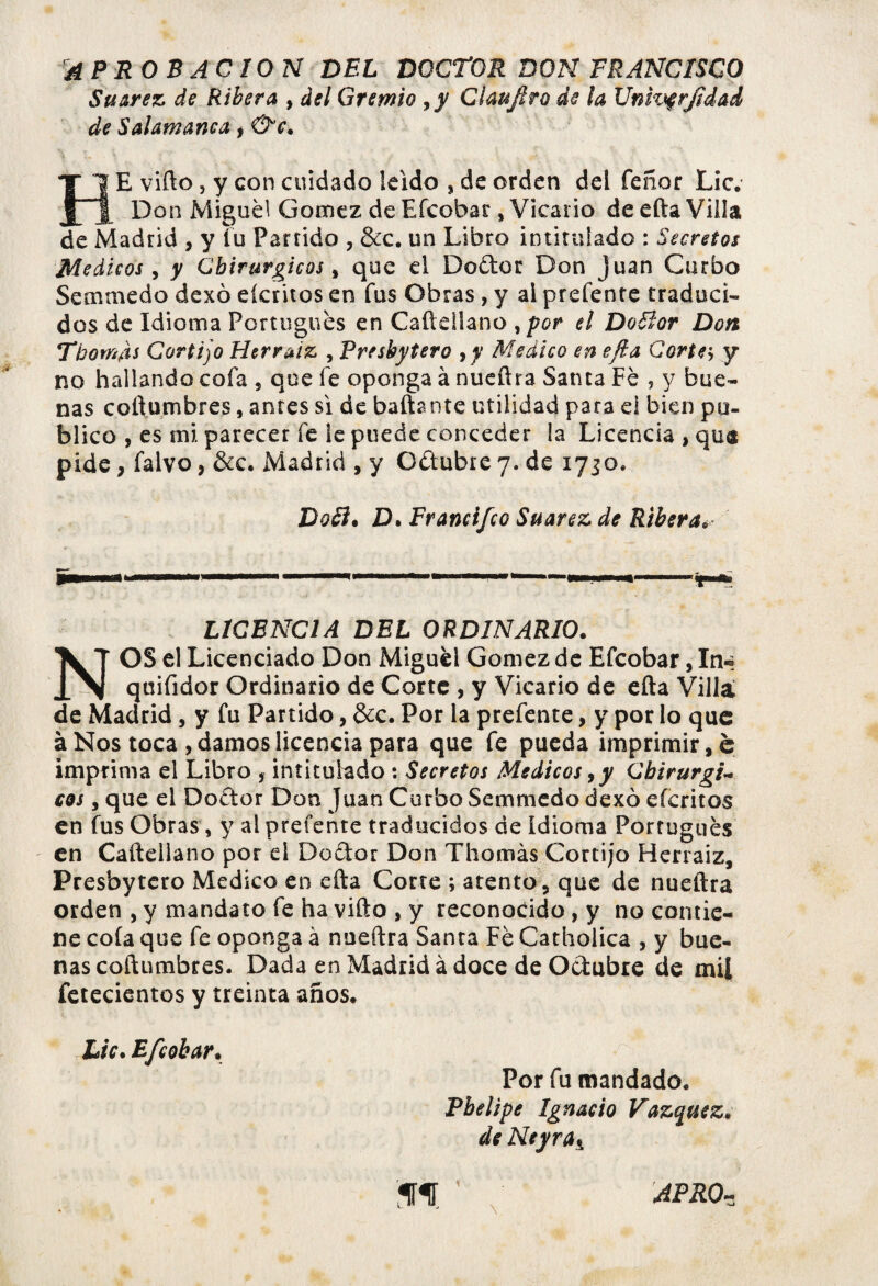 APROBACION DEL DOCTOR DON FRANCISCO Suarez de Ribera , del Gremio ,y Cl aufiro de la Unhqrfidad de Salamanca, &c. HE vifto, y con cuidado leído , de orden del Tenor Lie. Don Migué! Gómez de Efcobar, Vicario de efta Villa de Madrid , y Tu Partido , &c. un Libro intitulado : Secretos Médicos , y Cbirurgicos , que el Do&cr Don Juan Garbo Semmedo dexó eícritos en fus Obras , y ai prefente traduci¬ dos de Idioma Portugués en Caftellano ¡por el DoBor Don Tbom¿s Cortijo Herraiz , Presbytero yy Medico en efia Corte-; y no hallando cofa , que fe oponga à nueftra Santa Fé , y bue¬ nas columbres, antes si de bañante utilidad para el bien pu¬ blico , es mi parecer fe le puede conceder la Licencia, que pide, falvo, &c. Madrid , y Oétubre 7. de 1730. DoB. D. Francifco Suarez de Ribera. §■1 ' < r ■ ... ■  — — . ■■ » ..-fl * LICENCIA DEL ORDINARIO. NOS el Licenciado Don Miguel Gómez de Efcobar, In« quifidor Ordinario de Corte , y Vicario de efta Villa de Madrid, y fu Partido, &c. Por la prefente, y por lo que à Nos toca , damos licencia para que fe pueda imprimir ,é imprima el Libro , intitulado : Secretos Médicos, y Gbirurgi~ eos, que el Doétor Don Juan Curbo Semmedo dexó eícritos en fus Obras, y al prefente traducidos de Idioma Portugués en Caftellano por el Do&or Don Thomás Cortijo Herraiz, Presbytero Medico en efta Corte ; atento 5 que de nueftra orden , y mandato fe ha vifto , y reconocido , y no contie¬ ne coía que fe oponga à nueftra Santa Fé Catholica , y bue¬ nas coftumbres. Dada en Madrid à doce de Octubre de mil fetecientos y treinta años. Lie. Efcobar. Por fu mandado. Pbelipe Ignacio Vázquez, de Neyra± \