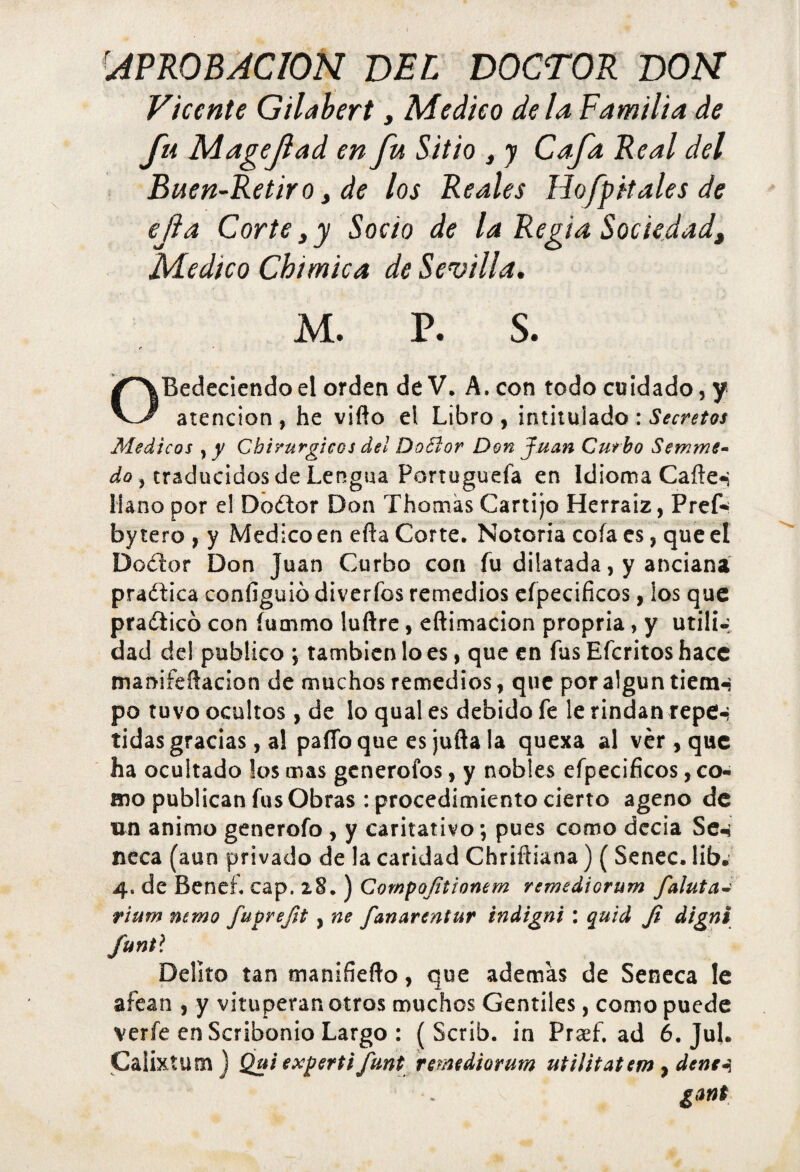 ■APROBACION BEL DOCTOR DON Vicente Gilabert, Medico déla Familia de fu Magejlad en fu Sitio , y Cafa Real del Buen-Retiro, de los Reales Hofpitales de ejla Corte,y Socio de la Regia Sociedad, Medico Chimica de Sevilla, M. P. S. OBedecíendo el orden de V. A. con todo cuidado, y atención, he vifto el Libro, intitulado: Secretos Médicos , y Chirurgicos del Do51 or Don Juan Cutbo Semme- do, traducidos de Lengua Portuguefa en Idioma Caíte-i llano por el Dodtor Don Thomas Cartijo Herraiz, Pref- by tero , y Medico en efta Corte. Notoria cofa es, que el Dodlor Don Juan Curbo con fu dilatada, y anciana pradtica configuió diverfos remedios eípecificos, los que practico con íummo luftre, eftimacion propria, y utili-, dad del publico \ también lo es, que en fus Efcritos hace manifeftacion de muchos remedios, que por algún tiemn po tuvo ocultos, de lo qual es debido fe le rindan repe-, tidas gracias, a! paíToque es juila la quexa al vér , que ha ocultado los mas gcnerofos, y nobles eípecificos, co¬ mo publican fus Obras : procedimiento cierto ageno de un animo generofo , y caritativo; pues como deesa Se-4 ñeca (aun privado de la caridad Chriftiana) ( Senec. lib. 4. de Benef. cap. 28. ) Compoftionem remediorum faluta¿ rium mmo fuprefit , ne fanar entur indigni : quid Ji digni funtl Delito tan manifiefto, que además de Seneca le afean , y vituperan otros muchos Gentiles, como puede verfe en Scribonio Largo : ( Scríb. in Prsef. ad 6. Jul. Calixta m ) Qui experti funt remediorum utilitatem , denei gañí