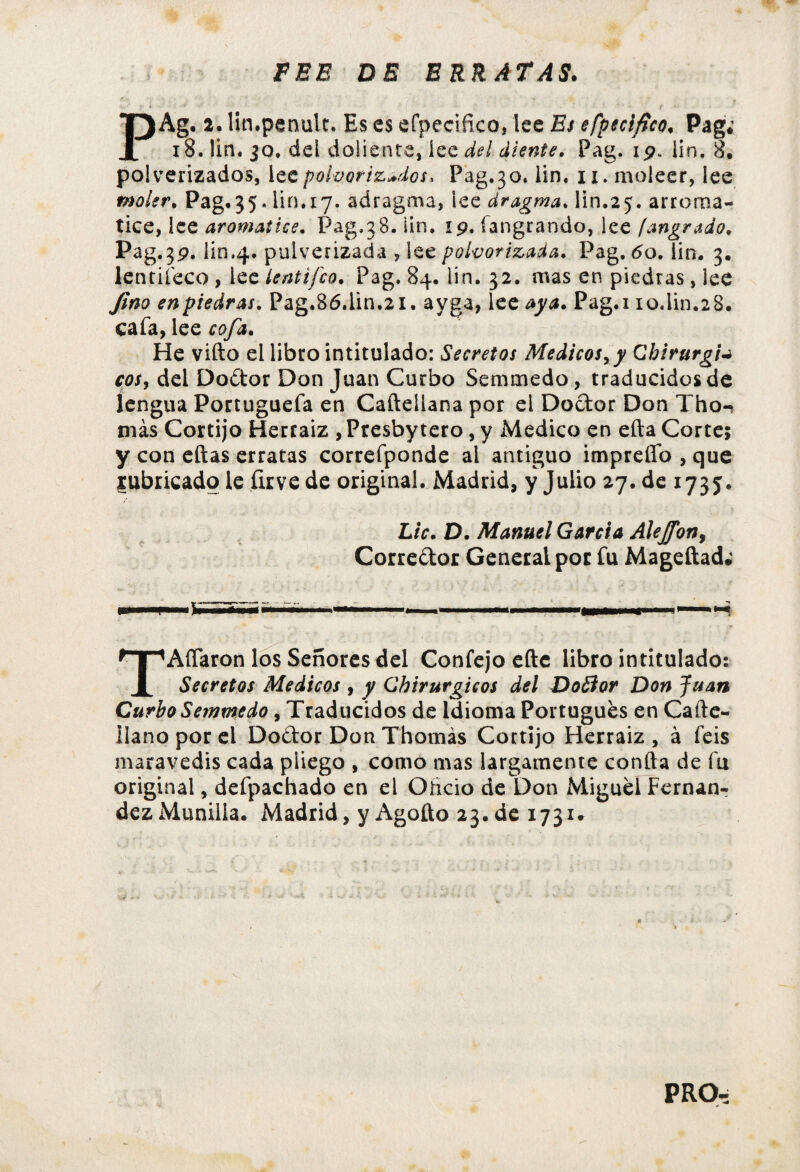 FEE DE ERRATAS. PAg.2 . lin.penult, Es es efpeciñco, lee Es efpeciftco, Pag; 18. lin. jo. del doliente, íee del diente. Pag.\9. iin. 8. polvorizados, lee polvorizados, Pag. 30, lin. 11. moleer, íee moler. Pag.35. lin. 17. adragma, iee dragma. lin.25. arroma- tice, ice aromatice. Pag.38. iin. 19. íangrando, lee [angrado. Pag«3p. lin.4. pulverizada , lee polvorizada. Pag. 60.Tin. 3. lentiíeco , lee lentifco. Pag. 84. lin. 32. mas en piedras, lee Jim en piedras. Pag.86.lin.21. ayga, 1 cc aya. Pag.i 10.iin.28. cafa, lee cofa. He vifto el libro intitulado: Secretos Médicos, y Cb ir urgia eos, del Dodor Don Juan Curbo Semmedo, traducidos de lengua Portuguefa en Cafteiiana por el Doctor Don Tho-> más Cortijo Herraiz , Presbytero, y Medico en efta Corte; y con eftas erratas correfponde al antiguo impreíTo,que rubricado le firvede original. Madrid, y Julio 27.de 173 j. Lie. D. Manuel Garda Alejfon, Corredor General por fu Mageftad; AíTaron los Señores del Confejo efte libro intitulado: 1 Secretos Médicos , y Cbirurgicos del Dodor Don Juan Curbo Semmedo, Traducidos de Idioma Portugués en Cafte- ilano por el Dodor Don Thomás Cortijo Herraiz , à feis maravedís cada pliego , como mas largamente confta de fu original, defpachado en el Ohcio de Don Miguel Fernan¬ dez Munilia. Madrid, y Agoíto 23.de 1731* PRO: