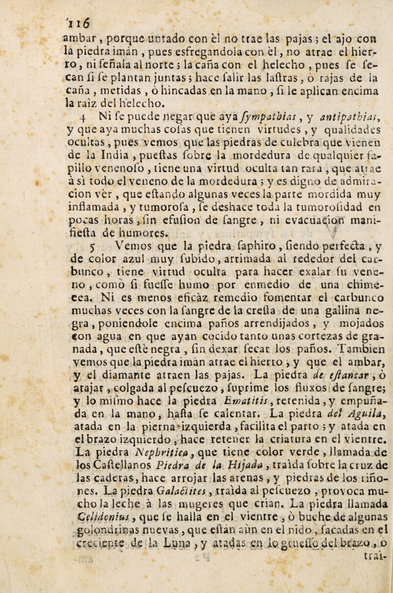 arribar, porque untado con él no trae las pajas; el ajo con la piedra imán , pues esfregandoia con él, no atrae el hier¬ ro , ni feñaia ai norte ; la caña con el helécho , pues fe fe- can íi fe plantan juntas ; hace falir las laftras , ò rajas de ia caña , metidas, ò hincadas en la mano , fi le aplican encima la raíz del helécho. 4 Ni fe puede negar que aya fympaibias, y antipathias, y que aya muchas cofas que tiçnen virtudes , y qualidades ocultas, pues vemos que las piedras de culebra que vienen de la India , puedas fobre la mordedura de qualqnier fa- pillo venenólo , tiene una virtud oculta tan rara , que atrae asi todo el veneno de la mordedura ; y es digno de admira¬ ción ver , que eftando algunas veces la parre mordida muy inflamada , y tumorofa , fe deshace toda ia tumoroíidad en pocas horas,fin efufion de fangre , ni evacuación maní» fiefla de humores. 5 Venios que la piedra faphiro , fiendo perfecta * y de color azul muy fubido, arrimada ai rededor del car¬ bunco , tiene virtud oculta para hacer exalar fu vene¬ no , como fi fuefle humo por enmedio de una chime- cea. Ni es menos eficaz remedio fomentar el carbunco muchas veces con la fangre de ia crelta de una gallina ne¬ gra , poniéndole encima paños arrendijados , y mojados con agua en que ayan cocido tanto unas cortezas de gra¬ nada , que efté negra , fin dexar fecar los paños. También vemos que la piedra imán atrae el hieno , y que el arribar, y el diamante atraen las pajas. La piedra de tjlancar , ò atajar, colgada ai pefcuezo, fuprime los fluxos de fangre; y lomifmohace la piedra Ematitis\ retenida, y empuña¬ da en ia mano, hafla fe calentar. La piedra det Aguila, atada en la pierna^izquierda , facilita el parto ; y atada en d brazo izquierdo 5 hace retener la criatura en el vientre. La piedra JSiepbritica, que tiene color verde , llamada de los Carelianos Piedra de la Hijada , traída fobre la cruz de las caderas, hace arrojar las arenas , y piedras de los riño¬ nes. La piedra GalaAiites, traída al pefcuezo , provoca mu¬ cho la leche à las mu ge i es que crian. La piedra llamada Gelidcnius, que fe halla en el vientre , ò buche de algunas golondrinas nuevas, que eftán aun en d nido, facadas en el creciente de la Luna ,y atadas .en ioguieílo del.buzo > ò t í ai-