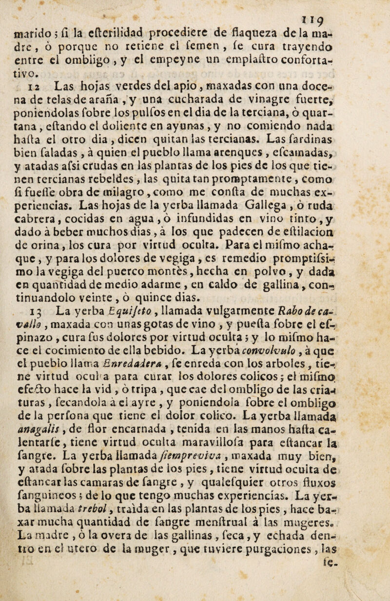 I IÇ marido 5 íi la efterilidad procediere de flaqueza de la ma¬ dre , ò porque no retiene el femen , fe cura trayendo entre ei ombligo, y el empeyne un emplaftro conforta¬ tivo. 12 Las hojas verdes del apio, maxadas con una doce¬ na de telas de araña , y una cucharada de vinagre fuerte, poniéndolas fobre los pulfos en el dia de la terciana, ò quar- tana , citando el doliente en ayunas , y no comiendo nada halla el otro dia, dicen quitan las tercianas. Las fardinas bien faladas , à quien el pueblo llama arenques , efeatnadas, y atadas afsi crudas en las plantas de los pies de los que tie¬ nen tercianas rebeldes , las quita tan promptamente , como íi fuelle obra de milagro, como me confta de muchas ex¬ periencias. Las hojas de la yerba llamada Gallega , ò ruda cabrera, cocidas en agua,ó infundidas en vino tinto, y dado à beber muchos dias, à los que padecen de eílilacion de orina, los cura por virrud oculta. Para el mifmo achar que , y para los dolores de vegiga , es remedio promptifsw mo la vegiga del puerco montes, hecha en polvo, y dada en quantidad de medio adarme , en caldo de gallina, con¬ tinuándolo veinte , ò quince dias. 13 La yerba Equijrto, llamada vulgarmente Rabo de ca-> vallo , maxada con unas gotas de vino , y pueda fobre el ef- pinazo , cura fus dolores por virtud oculta 5 y lo mifmo ha¬ ce ei cocimiento de ella bebido. La yerba convólvulo , à que el pueblo llama Enredadera , fe enreda con los arboles, tie¬ ne virtud ocui a para curar los dolores cólicos s el mifmo efedo hace la vid , 6 tripa , que cae del ombligo de las cria-* turas , fecandola à ei ay re , y poniéndola fobre el ombliga déla perfona que tiene ei dolor cólica. La yerba llamada anagalis y de flor encarnada , tenida en las manos hafta ca¬ lentarle, tiene virtud oculta maravillóla para eftancar la fangre. La yerba llamada Jiemf reviva , maxada muy bien, y atada fobre las plantas de ios píes, tiene virtud ocuita de eftancar las cantaras de fangre , y qualefquier otros fluxos fanguineos; de lo que tengo muchas experiencias. La yex«- ba llamada trébol y traída en las plantas de los pies, hace bar xar mucha quantidad de fangre menftrual à las rmigeres* La madre ,óla overa de las gallinas, feca, y echada den¬ tro en el útero de la muger, que tuviere purgaciones, las fe.