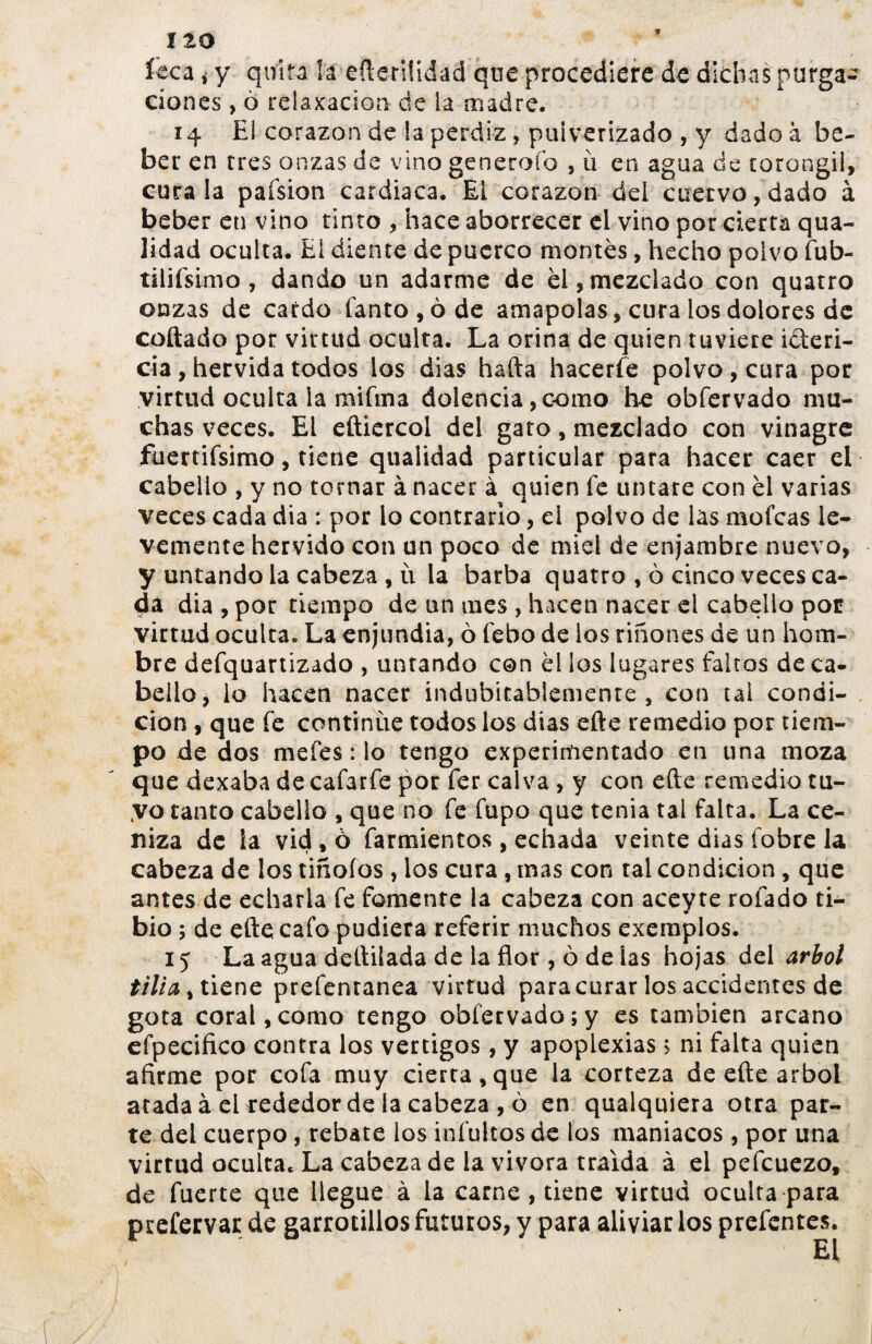 íeca i y quita la efteriüdad que procediere de dichas purga¬ ciones , ò relajación de la madre. 14 El corazón de la perdiz, pulverizado , y dado à be¬ ber en tres onzas de vino generoío , ü en agua de torongil, cura la paísion cardiaca. EL corazón del cuervo, dado à beber en vino tinto , hace aborrecer el vino por cierta qua- lidad oculta. Ei diente de puerco montês, hecho polvo fub- tilifsimo , dando un adarme de el,mezclado con quatro onzas de cardo fanto,óde amapolas, cura los dolores de collado por virtud oculta. La orina de quien tuviere i&eri- cia , hervida todos los dias hafta hacerfe polvo , cura por virtud oculta la mifina dolencia, como he obfervado mu¬ chas veces. El eftiercol del gato, mezclado con vinagre füertifsimo, tiene qualidad particular para hacer caer el cabello , y no tornar à nacer à quien fe untare con él varias veces cada día : por lo contrario, el polvo de las mofeas le¬ vemente hervido con un poco de miel de enjambre nuevo, y untando la cabeza , u la barba quatro , ò cinco veces ca¬ da dia , por tiempo de un mes , hacen nacer el cabello por virtud oculta. La enjundia, ò febo de ios riñones de un hom¬ bre defquartizado , untando con él los lugares faltos de ca¬ bello, lo hacen nacer indubitablemente , con tal condi¬ ción , que fe continúe todos los dias efte remedio por tiem¬ po de dos mefes: lo tengo experimentado en una moza que dexaba decafarfe por fer calva , y con efte remedio tu¬ yo tanto cabello , que no fe fupo que tenia tai falta. La ce¬ niza de ia vid , ò farmientos, echada veinte dias íobre la cabeza de los tiñoíos , los cura , mas con tal condición, que antes de echarla fe fomente la cabeza con aceyre rolado ti¬ bio ; de efte cafo pudiera referir muchos exemplos. 15 La agua deftilada de la flor, ò de las hojas del árbol tilia % tiene prefentanea virtud para curar los accidentes de gota coral, como tengo obfervado; y es también arcano efpecifico contra los vértigos, y apoplexias > ni falta quien afirme por cofa muy cierta,que la corteza de efte árbol atada à ei rededor de ía cabeza , ó en qualquiera otra par¬ te del cuerpo, rebate los infultos de los maniacos, por una virtud oculta. La cabeza de ia vivara traída à el pefcuezo, de fuerte que llegue à la carne , tiene virtud oculta para prefervar de garrotillos futuros, y para aliviar los preíentes.
