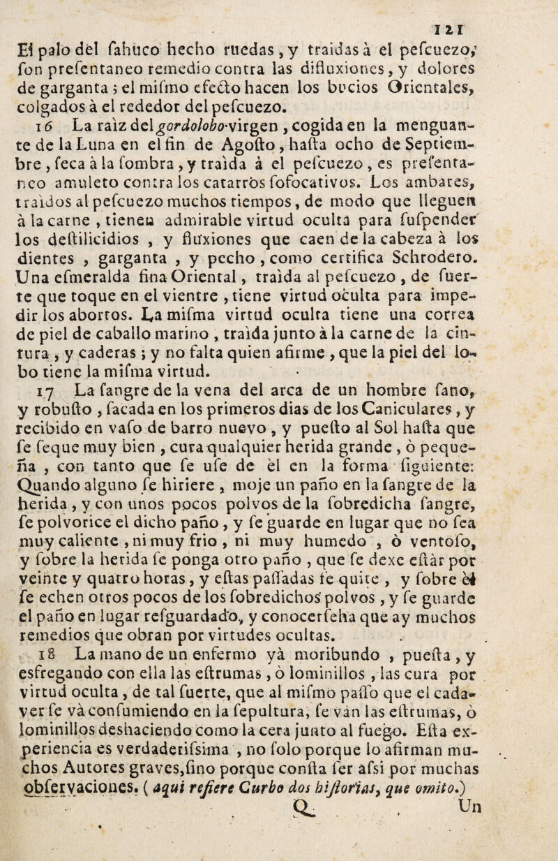 Ei palo del fabuco hecho ruedas, y traídas à el pefcuezo,1 fon prefentaneo remedio contra las difluxione$,y dolores de garganta $ el miímo efe&o hacen los bucios Orientales, colgados à el rededor del pefcuezo. 16 La raíz delgordolobo-vugcn , cogida en la menguan¬ te de la Luna en el fin de Agodo,hada ocho deSeptiem- bre , leca à la fombra , y traída à el pefcuezo , es prefenta¬ neo amuleto contra los catarros fofocativos. Los ambares, traídos al pefcuezo muchos tiempos, de modo que lleguen à la carne , tiene» admirable virtud oculta para fufpender los deftilicidios , y fluxiones que caen de ia cabeza à los dientes , garganta , y pecho , como certifica Schrodero. Una efmeralda fina Oriental, traída al pefcuezo , de fuer¬ te que toque en el vientre , tiene virtud oculta para impe¬ dir ios abortos. La miíma virtud oeulra tiene una correa de piel de caballo marino , traída junto à la carne de la cin¬ tura , y caderas; y no falta quien afirme , que la piel del lo¬ bo tiene la mifma virtud. 17 La fangre de la vena del arca de un hombre fano, y robuflo , facada en los primeros dias de los Caniculares, y recibido en vafo de barro nuevo , y puedo al Sol hada que fe feque muy bien , curaquaiquier herida grande , ò peque¬ ña , con tanto que fe ufe de él en ia forma figuiente: Quando alguno fe hiriere , moje un paño en la fangre de la herida , y con unos pocos polvos de la fobredicha fangre, fe polvorice el dicho paño , y fe guarde en lugar que no fea muy caliente , ni muy frió , ni muy húmedo , ò ventólo, y fobre la herida fe ponga otro paño , que fe dexe eñar por veinte y quatro horas, y edas paliadas fe quite , y fobre éé fe echen otros pocos de ios fobredichos- polvos, y fe guarde el paño en lugar refguardad’o, y conocerfeha que ay muchos remedios que obran por virtudes ocultas. 18 La mano de un enfermo yá moribundo , pueda , y esfregando con ella las edrumas, ò lominiiios , las cura por virtud oculta, de tal fuerte, que al mifmo paflo que el cada* ver fe váconfumiendo en la fepultura, fe ván las edrumas, ò lominiiios deshaciendo como la cera junto al fuego. Eda ex¬ periencia es verdaderiísima , no foio porque lo afirman mu¬ chos Autores graves,fino porque conda fer afsi por muchas observaciones. (aquí refiere Curto dos bifioñíis, que omito.) Q> . Un