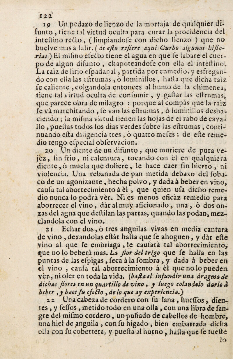 121 ip Un pedazo de lienzo de la mortaja de qualquier di¬ funto , tiene tal virtud oculta para curar la procidencia dd inteftino redo, (limpiandofe con dicho lienzo } que no buelve mas à falir. ( de efto refiere aqui Curbo algunas hiflo- rias) El mifmo efecto tiene el agua en que fe íabare el cuer¬ po de algún difunto, chapoteandofe con ella el inteftino* La raíz de lirio efpadanal , partida por enmedio, y esfregan¬ do con ella las eftrumas , ò laminillas , halla que dicha raíz fe caliente ,colgándola entonces al humo de la chimenea, tiene tai virtud oculta de confumir 5 y gaftar las eftrumas, que parece obra de milagro : porque al compás que la raíz fe va marchitando , fe van las eftrumas, ò iominillos desha¬ ciendo j la mifma virtud tienen las hojas de el rabo de cava- lio , pueftas todos los días verdes fobre las eftrumas , conti¬ nuando efta diligencia tres, ò quatro mefes ; de efte reme¬ dio tengo efpecial obfervacion. 20 Un diente de un difunto , que muriere de pura ve¬ jez , fin frió, ni calentura, tocando con él en qualquiéra diente,ò muela que doliere, le hace caer fin hierro , ni violencia* Una rebanada de pan metida debaxo del foba- co de un agonizante, hecha polvo, y dada à beber en vino, caufa tal aborrecimiento à el , que quien ufa dicho reme¬ dio nunca lo podra ver* Ni es menos eficaz remedio para aborrecer el vino, dar al muy aficionado, una , ò dos on¬ zas del agua que deftilan las parras, quando las podan, mez¬ clándola con el vino* 21 Echar dos,ò tres anguilas vivas en media cantara de vino , dexandolas eftar hafta que fe ahoguen, y dar efte vino al que fe embriaga , te caufará taí aborrecimiento, que no lo beberá mas* La fiar del trigo que fe halla en las puntas de las efpigas, feca à la fombra, y dada à beber en el vino , caufa tal aborrecimiento à él que no lo pueden ver, ni oler en toda la vida, {hafta ti infundir una dragmade dichas flores en un quartillo de vino , y luego colándolo darlo â beber yy hace fu efetfo yde lo que ay experiencia.') 22 Una cabeza de cordero con fu tana, huefibs, díen- fes,y fefíos, metido todo en una olla, con una libra de fan- gre del mifmo cordero, un puñado de cabellos de hombre, una hiel de anguila , con fu hígado , bien embarrada dicha olla con fu cobertera, y puefía al horno, hafta que fe tuefte L lO