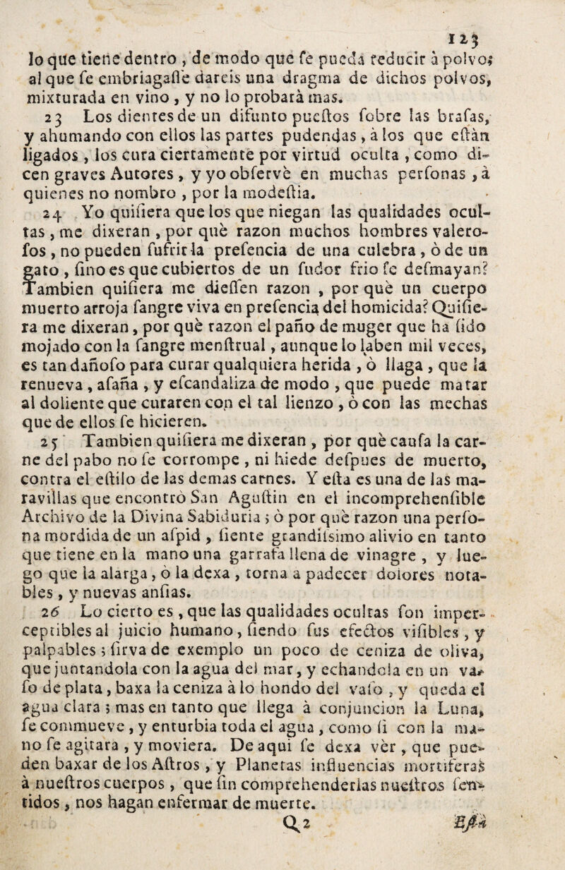 1X3 lo que tiene dentro , de modo que fe pueda reducir i polvo* al que fe embriagaííe daréis una dragma de dichos polvos, mixturada en vino , y no lo probará mas. 23 Los dientes de un difunto pueítos fobre las brafas, y ahumando con ellos las partes pudendas, à los que eftán ligados , los cura ciertamente por virtud oculta , como di¬ cen graves Autores , y yo obferve en muchas perfonas,á quienes no nombro , por la modeüia. 24 Yo quifiera que ios que niegan las qualidades ocul¬ tas , me dixeran , por qué razón muchos hombres valero- fos , no pueden fufrirla prefencia de una culebra , óde un Íato, fino es que cubiertos de un fudor frió fe defmayan? ambien quifiera me dieífen razón , por que un cuerpo muerto arroja fangrc viva en prefencia del homicida? Quifie¬ ra me dixeran, por qué razón el paño de muger que ha (ido mojado con la fangre menftrual, aunque lo laben mil veces, es tan dañofo para curar qualquiera herida , ò llaga , que ía renueva , afana , y efcandaliza de modo , que puede matar al doliente que curaren con el tal lienzo , ó con las mechas quede ellos fe hicieren. 25 También quifiera me dixeran , por quécaufa la car¬ ne del pabo no fe corrompe , ni hiede defpues de muerto, contra el eftilo de las demas carnes. Y efta es una de las ma¬ ravillas que encontró San Agaftin en d incompreheníible Archivo de la Divina Sabiduría $ ò por qué razón una perfo- na mordida de un afpid , líente gtandiísimo alivio en tanto que tiene en la mano una garrafa llena de vinagre, y lue¬ go que la alarga, ó la dexa , torna a padecer dolores nota¬ bles , y nuevas anfias. 26 Lo cierto es , que las qualidades ocultas fon imper¬ ceptibles al juicio humano , fiendo fus efectos vifiblcs, y palpables 5 íirva de exemplo un poco de ceniza de oliva, que juntándola con la agua del mar, y echándola en un va* fo de plata, baxa la ceniza à lo hondo dd vafo , y queda el agua ciara ; masen tanto que liega à conjunción la Luna, fe commueve , y enturbia toda el agua , como íi con ía ma¬ no fe agitara , y moviera. De aqui fe dexa ver , que pue* den baxar de los Aftros, y Planetas influencias mortífera^ à nueítros cuerpos, que fin comprehenderias nueítcos feti> tidos , nos hagan enfermar de muerte. ' <\2 ñfk