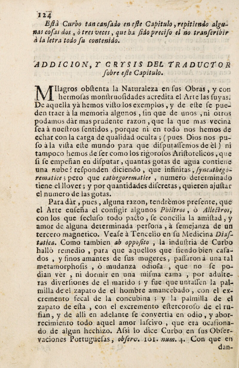 EJtà Curio tancanfado ene fie Capitulo ¡repitiendo algu¬ nas cofas dos , ò tres veces, que ha ¡idoprecifo el no tranfcribir d la letra todo fu contenido. ADD1C 20N, T C RTS IS DEL TRADUCTOR fobre ejie Capitulo. ~K /Milagros obftenta la Naturaleza en fus Obras, y con 1V1 hermofas monítruofidades acredita el Arte las fuyas. De aquella ya hemos vifto ios exemplos, y de eíie fe pue¬ den traer à la memoria algunos, íin que de unos ,ni otros podamos dár mas prudente razón , que la que mas vecina feaá nueftros fentidos , porque ni en todo nos hemos de echar con la carga de quaiidad oculta ; ( pues Dios nos pu¬ fo ala vifta elle mundo para que difptttaflemos de el) ni tampoco hemos de fer como los rigorofos Ariílotelicos , que íi fe empeñan en difputar, quantas gotas de agua contiene una nube ? refpondcn diciendo, que infinitas 9fyncathego- rematice 3 pero que cathegorematice , numero determinado tiene el llover; y por quantidades difcretas, quieren ajuftar e! numero de las gotas. Para dár , pues, alguna razón, tendremos prefente, que el Arte eofeña el configir algunos Phiitros, 6 Allegros, con los que feclufo todo pacto , fe conciiia la amiftad , y amor de alguna determinada perCona , à femejanza de un tercero magnético. Veafe à Tenceiio en fu Medicina Diaf- taiica. Como también ab oppofito , la indüftcia de Curbo halló remedio , para que aquellos que Tiendo bien cafa¬ dos , y finos amantes de fus mugeres, paflaroná una tal metamorphofis , ò mudanza odioía , que no fe po¬ dían ver , ni dormir en una mi fin a cama , por adulte¬ ras diveríiones de el marido 5 y fue queuntaífen la pal¬ milla de el zapato de ei hombre amancebado, con el ex¬ cremento fecal de la concubina 5 y la palmilla de ei zapato de cita , con el excremento eftercorofo de ei ru¬ fián, y de allí en adelante fe convertia en odio, y abor¬ recimiento todo aquel amor lafcivo , que era ocafiona- do de algún hechizo. Afsi lo dice Curbo en fus Obfer- yaciones Portuguefas, obferv. 101. num. 4. Con que en