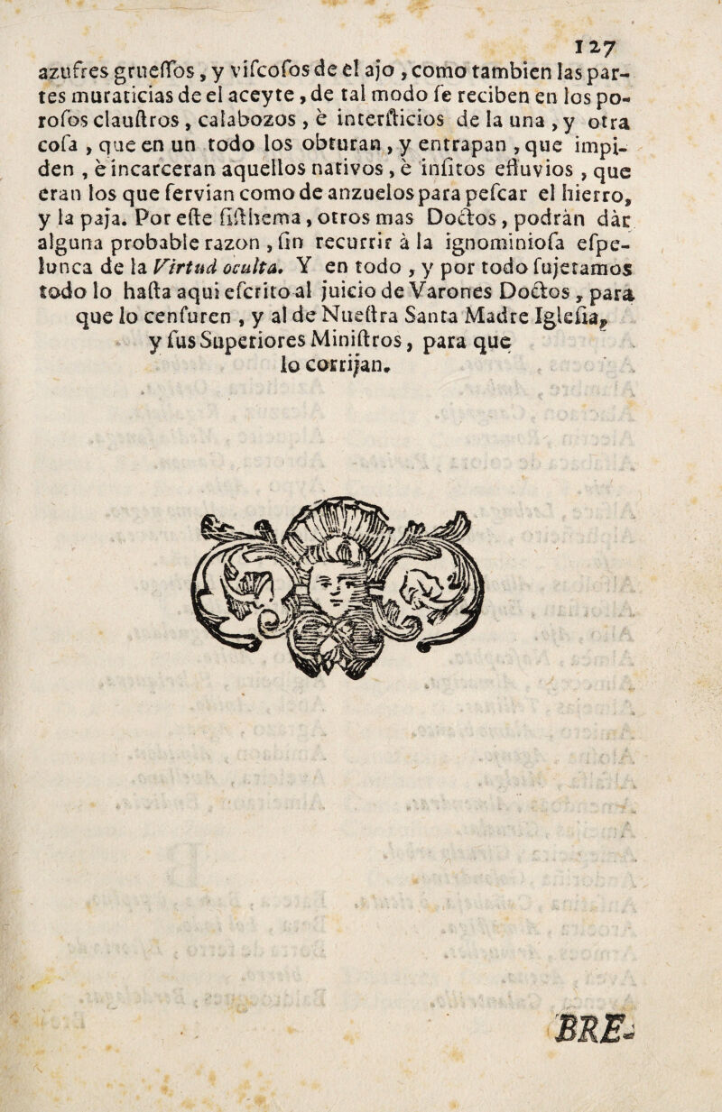 azufres grueífos, y vifcofos de el ajo , como también las par¬ tes muraticias de el acey te, de tai modo fe reciben en los po¬ ro ios clauftros, calabozos , è interfticios de la una , y otra cofa , que en un todo los obturan , y entrapan , que impi¬ den , eíncareeran aquellos nativos, è iníltos efluvios , que eran los que fervian como de anzuelos para pefcar el hierro, y la paja. Por efte fifthema, otros mas Doctos, podrán dar alguna probable razón , fin recurrir à la ignominiofa efpe- lunca de la Virtud oculta. Y en todo , y por todo fujetamos todo lo hafta aquí efcrito al juicio de Varones Doctos, para que lo cenfuren , y al deNueftra Santa Madre y fus Superiores Miniftros, para que lo corrijan*