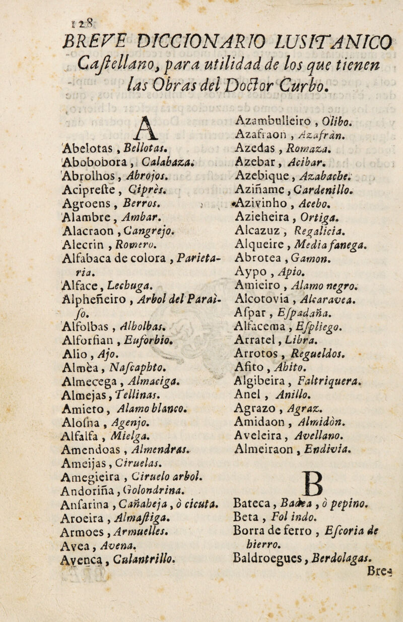 1t8 BREVE DICCIONARIO LUSITANICQ Cdjlelláno, para utilidad de los que tienen las Obras dei Doãor Curbo. A Abelotas , Bellotas. Abobobora, Calabaza. Abrolhos, Abrojos. Aciprefte, Ciprés. Agroens, Berros. Alambre, Ambar. Alacraon ,Cangrejo. Alecrín , Romero. Alfabaca de colora , Parleta- ría . Alface, Lechuga. Alpheñeiro , ^£0/ del Paral- fo- Alfoibas , Alholbas. Alforfian , Euforbio. Alio, ¿4/0. Alméa, Nafcaphto. Almecega, Almaciga. Almejas, Te ¡linas. Amieto, Alamo blanco. Alofna , Agenjo. Alfalfa , Mielga. Atnendoas , Almendras. Amcijas, Ciruelas. Amegieira , Ciruelo árbol. Andoriña, Golondrina. Anfarina , Cañabeja, 0 cicuta. Aroeira , Almaftiga. Armoes, Armuelles. Avea, Avena. Avenea, Culantrillo. Azambulleiro , tílibo. Azafiaon , Azafrán. A zedas , Romaza. Azebar, Acíbar. Azebique, Azabache.' Aziñamc, Cardenillo. «Azivinho, Acebo. Azieheira, Ortiga. Alcazuz, Regalicia. Alqueire, Media fanega. Abrotea , Gamón. Aypo , Apio. Amieiro , Alamo negro. Alcotovia , Alcaravea. Afpar , Efpadana. Airacema, Efpliego. Arratel, Libra. Arrotos , Regüeldos. Afito, Ahito. Algibeira, Faltriquera. And , Anillo. Agrazo , Agraz. Amidaon, Almidón. Aveleira, Avellano. Almeiraon, Endivia. B Bateca, Backa , 0 pepino. Beta , Fol indo. Borra de ferro , Efcoria de hierro. , Berdolagas. Baldroegues
