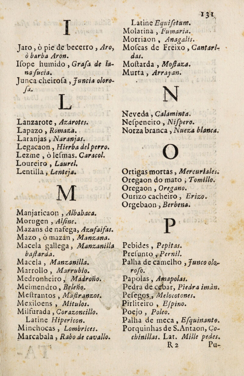 J Jaro, ò pie de becerro , Aro¡ ò barba Aron. Ifope húmido , Grafa de ta na furia* Lanzarote, Azárotes. Lapazo , Romaza. Laranjas, Naranjas. Legacaon , Hierba del perro. Lezme , ò lefmas. Caracol. Loureiro , Laurel. Lentilla, Lenteja. M ■ Manjaricaon , Albabaca. Morugen , Alfine. Mazans de nafega, Azufaifas. Mazo , ò uiazán , Manzana. Macela gallega, Manzanilla b ají arda. Macela , Manzanilla. Mar rollo , Marrubia. Medronheiro, Madroño. Meimendro, Beleño. Medramos , Mafiranzos. Mexiloens , Mitulos. Milfurada, Corazoncillo. Latine Hipericon. Minchocas , Lombrices. Marcabala , Rabo de cavallo. 131 Latine Equifetum. Molatina , Fumaria. Morriaon , Anagalts. Mofeas de Freixo, Cantará das. Moftarda , Mojlaza. Murta, Arrapan. N Nevcda, Calaminta. Nefpeneiro, Nifpero. Norza branca , Nueza blancas o Ortigas mortas, Mercuriales. Oregaon do mato y Tomillo. Oregaon , Orégano. Ourizo cacheiro , Erizo. Orgebaon, Berbena. p / Pebides, Pepitas. Prefunto , Pemil. Palha de camelho ¡junco olor rofo. Papólas, Amapolas. Pedra de cebar, Piedra imán. Pefegos , Melocotones. Pirliteiro , E/pino. Poejo , Poleo. Palha de meca , Efquinanto. Porquinhas de S.Antaon, Co¬ chinillas. Lat. Mille pedes.