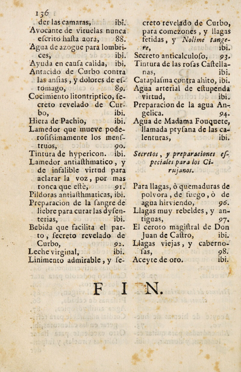 der lascamaras, ibh Avocante de viruelas nunca efcrito hafta aora, 88. Agua de azogue para lombri¬ ces, ibh Ayuda en cania calida, ibh Antacido de Curbo contra las añilas , y dolores de eí- toniago, 89. Cocimiento litontriptico, fe- creto revelado de Cur¬ bo, ibi. Hiera de Pachio, ibi. Lamedor que mueve pode- rofifsimamente los menf- truos, 90. Tintura de hypericon. ibi. Lamedor antiafthmatico, y de infalible virtud para aclarar la voz, por mas ronca que efté, 91. Pildoras antiafthmaticas, ibi. Preparación de la fangre de liebre para curar las dyfen- terias, ibi. Bebida que facilita el par¬ to , fecreto revelado de Curbo, 92. Leche virginal, ibi. Linimento admirable, y fe- F I creto revelado de Curbo, para comezones, y llagas fétidas, y Nolime tange- re, ibi. Secreto anticalculofo, pj. Tintura de las rofas Caftella- nas, ibi. Cataplafma contra ahito, ibi. Agua arterial de eñupcnda virtud, ibi. Preparación de la agua An¬ gélica. 94. Agua de Madama Fouquete, llamada ptyfana de las ca¬ lenturas, ibi. Secretos, / preparaciones ef- peciales para los C/- r ujanos. Para llagas, ò quemaduras de pólvora , de fuego , ò de agua hirviendo, 95. Llagas muy rebeldes, y an¬ tiguas, 97. El ceroto magiftral de Don Juan de Caftro, ibi. Llagas viejas, y caberno- h fas, 98. Aceyte de oro. ibi.