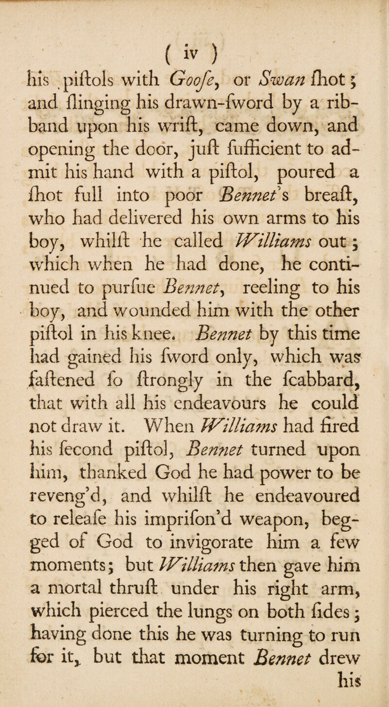 liis piftols with Goofe, or Swan {hot; and flinging his drawn-fword by a rib¬ band upon his wrift, came down, and opening the door, juft fufficient to ad¬ mit his hand with a piftol, poured a fhot full into poor Bennet's breaft, who had delivered his own arms to his boy, whilft he called Williams out j which when he had done, he conti¬ nued to purfue Bennet, reeling to his boy, and wounded him with the other piftol in his knee. Bennet by this time had gained his fword only, which was faftened fo ftrongly in the fcabbard, that with all his endeavours he could not draw it. When Williams had fired his fecond piftol, Bemiet turned upon him, thanked God he had power to be reveng’d, and whilft he endeavoured to releafe his imprifon’d weapon, beg¬ ged of God to invigorate him a few moments; but Williams then gave him a mortal thruft under his right arm, which pierced the lungs on both fides; having done this he was turning to run for it,, but that moment Bennet drew his