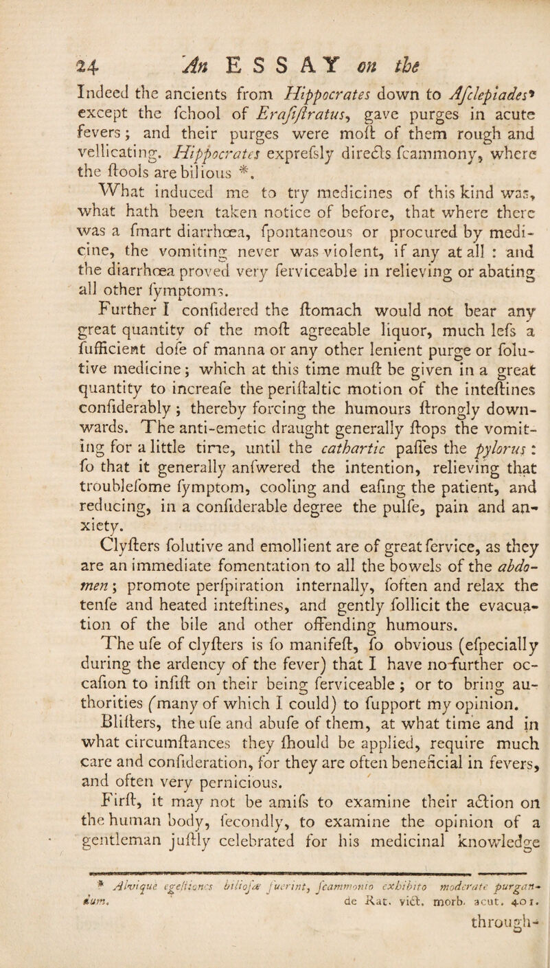 Indeed the ancients from Hippocrates down to Afclepiades» except the fchool of Erafiflratus, gave purges in acute fevers; and their purges were mod: of them rough and vellicating. Hippocrates exprefsly diredls fcammony, where the ftools are bilious *. What induced me to try medicines of this kind was, what hath been taken notice of before, that where there was a fmart diarrhoea, fpontaneous or procured by medi¬ cine, the vomiting never was violent, if any at all : and the diarrhoea proved very ferviceable in relieving or abating all other fymptoms. Further I conlidered the ffomach would not bear any great quantity of the molt agreeable liquor, much lefs a fufficient dofe of manna or any other lenient purge or folu- tive medicine; which at this time muff: be given in a great quantity to increafe the periftaltic motion of the inteftines confiderably ; thereby forcing the humours ffrongly down¬ wards. The anti-emetic draught generally Fops the vomit¬ ing for a little time, until the cathartic paftes the pylorus : fo that it generally anfwered the intention, relieving that troublefome fymptom, cooling and eafing the patient, and reducing, in a confiderable degree the pulfe, pain and an¬ xiety. Clyfters folutive and emollient are of great fervice, as they are an immediate fomentation to all the bowels of the abdo¬ men ; promote perfpiration internally, foften and relax the tenfe and heated inteftines, and gently follicit the evacua¬ tion of the bile and other offending humours. The ufe of clyfters is fo manifeft, fo obvious (efpecially during the ardency of the fever) that I have no-further oc- caffon to infift: on their being ferviceable; or to bring au¬ thorities (many of which I could) to fupport my opinion. Blifters, the ufe and abufe of them, at what time and in what circumffances they fhould be applied, require much care and conftderation, for they are often beneficial in fevers, and often very pernicious. Firft, it may not be amifs to examine their adlion on the human body, fecondly, to examine the opinion of a gentleman juftly celebrated for his medicinal knowledge * A'tnnque egefi tones biliojt.v !uerint, fcammonio exhibito moderate purgan- dum. de Xat. vidt. morb. a cut. 401. through-