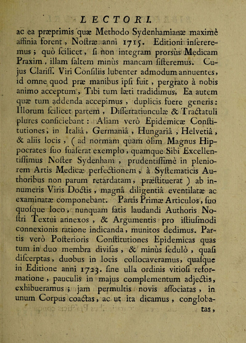 LECTO R L ac ea prseprimis quae Methodo Sydenhamianje maxime affinia forent, Noftrae anni I715. Editionh infetere¬ mus i quo fcilicet, fi hon integram prorsus Medicam Praxim , illam faltem minus mancam fifteremus. Cu¬ jus ClarilT. Viri Confiliis lubenter admodum annuentes» id omne quod prae manibus ipfi fuit , pergrato a nobis animo acceptum , Tibi tum laeti tradidimus, Ea autem quae tum addenda accepimus , duplicis fuere generis: Illorum Icilicet partem , Diflertatiunculae &amp; Tradtatuli plures conficiebant: Aliam vero Epidemicae Confti- tutiones i in Italia, Germania , Hungaria , Helvetia » Sc aliis locis , ( ad normam quam olim Magnus Hip¬ pocrates fuo fualerat exemplo, quamque Sibi Excellen- tiflimus Noller Sydenham , prudentiflime in plenio¬ rem Artis Medicae perfedlionem , a Syftematicis Au- thoribus non parum retardatam, praeftituerat ) ab in¬ numeris Viris Dodtis , magna diligentia eventilatae ac examinatae componebant. Partis Primae Articulos, fuo quolque loco, nunquam latis laudandi Authoris No- ftri Textui annexos , Sc Argumentis pro iftiuCnodi connexionis ratione indicanda, munitos dedimus. Par¬ tis vero Polferioris Conftitutiones Epidemicas quas tum in duo membra divilas , &amp; minus ledulo , quafi difeerptas, duobus in locis collocaveramus, qualquc in Editione anni 1723. fine ulla ordinis vitiofi refor¬ matione , pauculis in majus complementum adjedlis, exhibueramus ; jam permultis novis aflbeiatas , in unum Corpus coadlas, ac ut ita dicamus, congloba¬ tas,